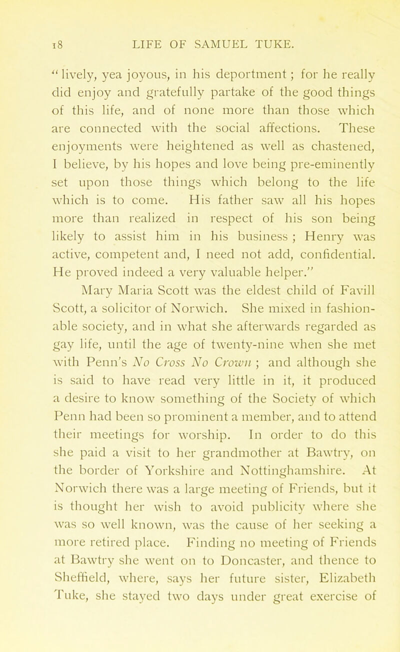 “ lively, yea joyous, in his deportment; for he really did enjoy and gratefully partake of the good things of this life, and of none more than those which are connected with the social affections. These enjoyments were heightened as well as chastened, I believe, by his hopes and love being pre-eminently set upon those things which belong to the life which is to come. His father saw all his hopes more than realized in respect of his son being likely to assist him in his business ; Henry was active, competent and, I need not add, confidential. He proved indeed a very valuable helper.” Mary Maria Scott was the eldest child of Favill Scott, a solicitor of Norwich. She mixed in fashion- able society, and in what she afterwards regarded as gay life, until the age of twenty-nine when she met with Penn’s No Cross No Crown ; and although she is said to have read very little in it, it produced a desire to know something of the Society of which Penn had been so prominent a member, and to attend their meetings for worship. In order to do this she paid a visit to her grandmother at Bawtry, on the border of Yorkshire and Nottinghamshire. At Norwich there was a large meeting of Friends, but it is thought her wish to avoid publicity where she was so well known, was the cause of her seeking a more retired place. Finding no meeting of Friends at Bawtry she went on to Doncaster, and thence to Sheffield, where, says her future sister, Elizabeth Tulce, she stayed two days under great exercise of