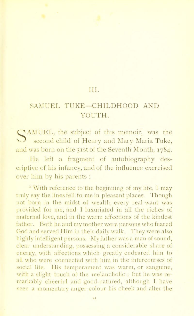 III. SAMUEL TUKE—CHILDHOOD AND YOUTH. SAMUEL, the subject of this memoir, was the second child of Henry and Mary Maria Tuke, and was born on the 31st of the Seventh Month, 1784. He left a fragment of autobiography des- criptive of his infancy, and of the influence exercised over him by his parents : “With reference to the beginning of my life, I may truly say the lines fell to me in pleasant places. Though not born in the midst of wealth, every real want was provided for me, and I luxuriated in all the riches of maternal love, and in the warm affections of the kindest father. Both he and my mother were persons who feared God and served Him in their daily walk. They were also highly intelligent persons. My father was a man of sound, clear understanding, possessing a considerable share of energy, with affections which greatly endeared him to all who were connected with him in the intercourses of social life. His temperament was warm, or sanguine, with a slight touch of the melancholic : but he was re- markably cheerful and good-natured, although I have seen a momentary anger colour his cheek and alter the