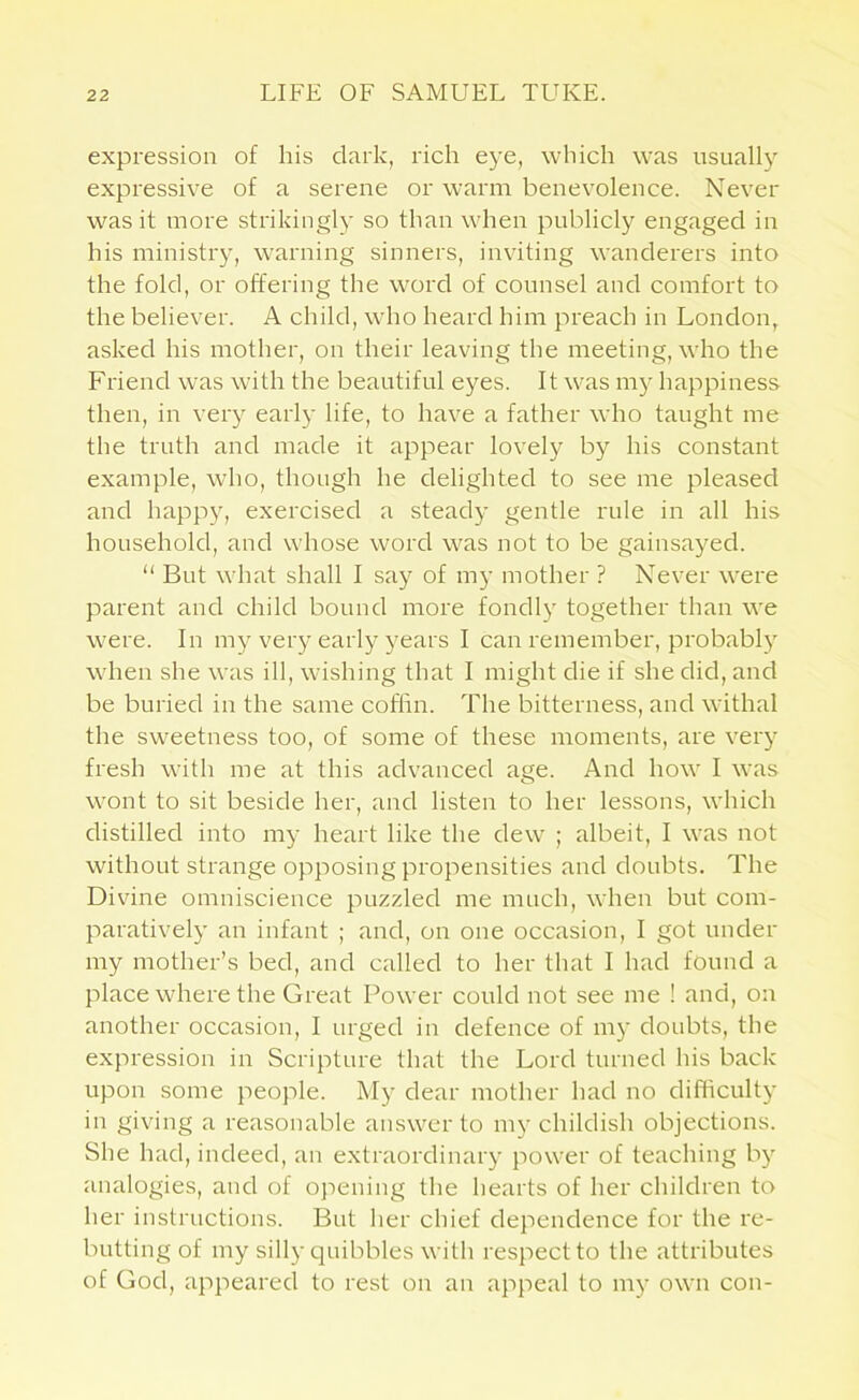 expression of his dark, rich eye, which was usually expressive of a serene or warm benevolence. Never was it more strikingly so than when publicly engaged in his ministry, warning sinners, inviting wanderers into the fold, or offering the word of counsel and comfort to the believer. A child, who heard him preach in London, asked his mother, on their leaving the meeting, who the Friend was with the beautiful eyes. It was my happiness then, in very early life, to have a father who taught me the truth and made it appear lovely by his constant example, who, though he delighted to see me pleased and happy, exercised a steady gentle rule in all his household, and whose word was not to be gainsayed. “ But what shall I say of my mother ? Never were parent and child bound more fondly together than we were. In my very early years I can remember, probably when she was ill, wishing that I might die if she did, and be buried in the same coffin. The bitterness, and withal the sweetness too, of some of these moments, are very fresh with me at this advanced age. And how I was wont to sit beside her, and listen to her lessons, which distilled into my heart like the dew ; albeit, I was not without strange opposing propensities and doubts. The Divine omniscience puzzled me much, when but com- paratively an infant ; and, on one occasion, I got under my mother’s bed, and called to her that I had found a place where the Great Power could not see me 1 and, on another occasion, I urged in defence of my doubts, the expression in Scripture that the Lord turned his back upon some people. My dear mother had no difficulty in giving a reasonable answer to my childish objections. She had, indeed, an extraordinary power of teaching by analogies, and of opening the hearts of her children to her instructions. But her chief dependence for the re- butting of my silly quibbles with respect to the attributes of God, appeared to rest on an appeal to my own con-