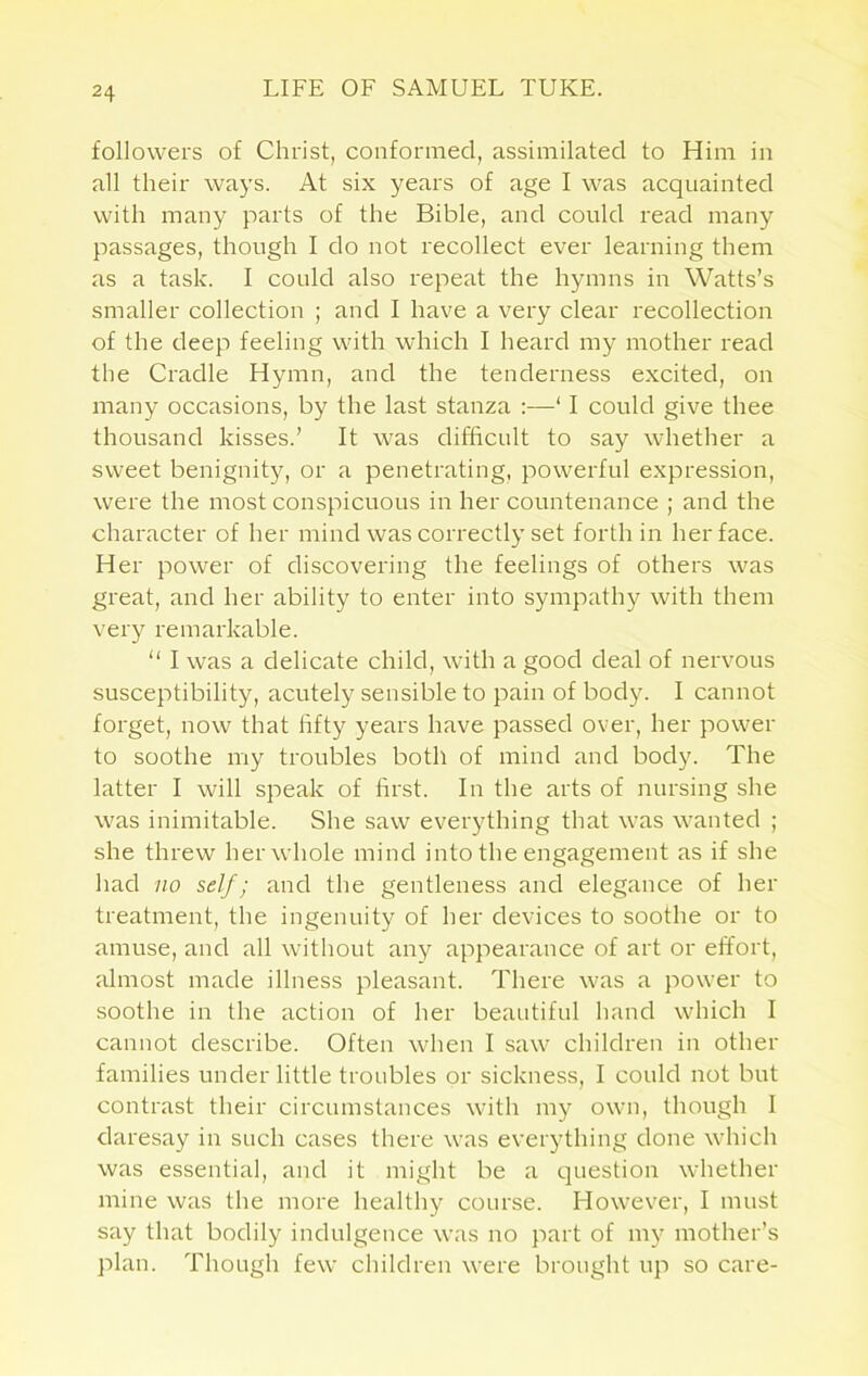 followers of Christ, conformed, assimilated to Him in all their ways. At six years of age I was acquainted with many parts of the Bible, and could read many passages, though I do not recollect ever learning them as a task. I could also repeat the hymns in Watts’s smaller collection ; and I have a very clear recollection of the deep feeling with which I heard my mother read the Cradle Hymn, and the tenderness excited, on many occasions, by the last stanza :—‘ I could give thee thousand kisses.’ It was difficult to say whether a sweet benignity, or a penetrating, powerful expression, were the most conspicuous in her countenance ; and the character of her mind was correctly set forth in her face. Her power of discovering the feelings of others was great, and her ability to enter into sympathy with them very remarkable. “ I was a delicate child, with a good deal of nervous susceptibility, acutely sensible to pain of body. I cannot forget, now that fifty years have passed over, her power to soothe my troubles both of mind and body. The latter I will speak of first. In the arts of nursing she was inimitable. She saw everything that was wanted ; she threw her whole mind into the engagement as if she had no self; and the gentleness and elegance of her treatment, the ingenuity of her devices to soothe or to amuse, and all without any appearance of art or effort, almost made illness pleasant. There was a power to soothe in the action of her beautiful hand which I cannot describe. Often when I saw children in other families under little troubles or sickness, I could not but contrast their circumstances with my own, though I daresay in such cases there was everything done which was essential, and it might be a question whether mine was the more healthy course. However, I must say that bodily indulgence was no part of my mother’s plan. Though few children were brought up so care-