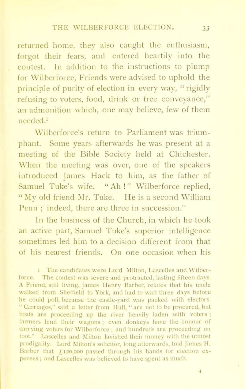 returned home, they also caught the enthusiasm, forgot their fears, and entered heartily into the contest. In addition to the instructions to plump for Wilberforce, Friends were advised to uphold the principle of purity of election in every way, “ rigidly refusing to voters, food, drink or free conveyance,” an admonition which, one may believe, few of them needed.1 Wilberforce’s return to Parliament was trium- phant. Some years afterwards he was present at a meeting of the Bible Society held at Chichester. When the meeting was over, one of the speakers introduced James Hack to him, as the father of Samuel Tuke’s wife. “Ah!” Wilberforce replied, “ My old friend Mr. Tuke. He is a second William Penn ; indeed, there are three in succession.” In the business of the Church, in which he took an active part, Samuel Tuke's superior intelligence sometimes led him to a decision different from that of his nearest friends. On one occasion when his i The candidates were Lord Milton, Lascelles and Wilber- force. The contest was severe and protracted, lasting fifteen days. A Friend, still living, James Henry Barber, relates that his uncle walked from Sheffield to York, and had to wait three days before he could poll, because the castle-yard was packed with electors. “ Carriages,” said a letter from Hull, “ are not to be procured, but boats are proceeding up the river heavily laden with voters ; farmers lend their wagons ; even donkeys have the honour of carrying voters for Wilberforce ; and hundreds are proceeding on foot.” Lascelles and Milton lavished their money with the utmost prodigality. Lord Milton’s solicitor, long afterwards, told James H. Barber that £120,000 passed through his hands for election ex- penses ; and Lascelles was believed to have spent as much. •1