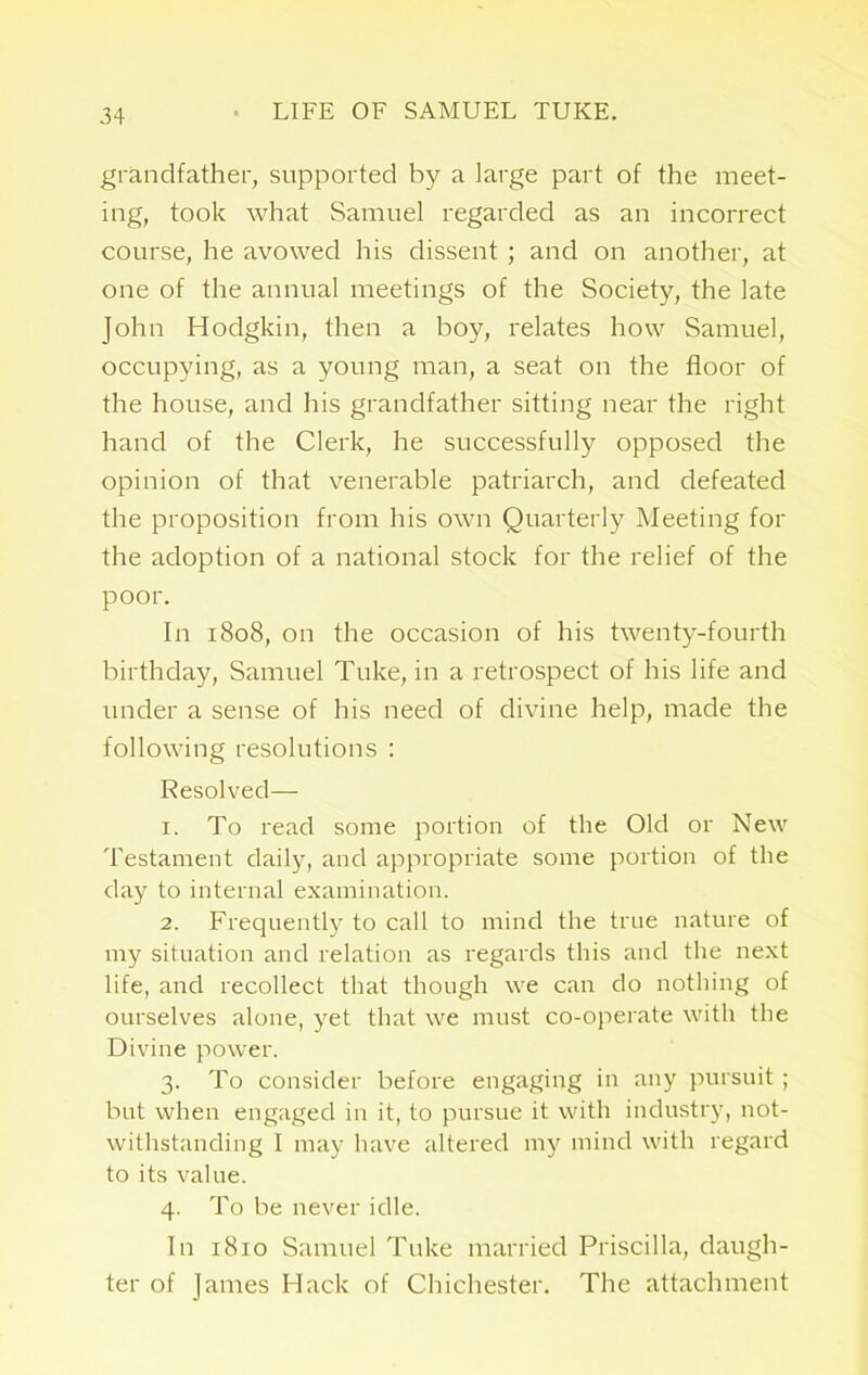 grandfather, supported by a large part of the meet- ing, took what Samuel regarded as an incorrect course, he avowed his dissent ; and on another, at one of the annual meetings of the Society, the late John Hodgkin, then a boy, relates how Samuel, occupying, as a young man, a seat on the floor of the house, and his grandfather sitting near the right hand of the Clerk, he successfully opposed the opinion of that venerable patriarch, and defeated the proposition from his own Quarterly Meeting for the adoption of a national stock for the relief of the poor. In 1808, on the occasion of his twenty-fourth birthday, Samuel Tuke, in a retrospect of his life and under a sense of his need of divine help, made the following resolutions : Resolved— 1. To read some portion of the Old or New Testament daily, and appropriate some portion of the day to internal examination. 2. Frequently to call to mind the true nature of my situation and relation as regards this and the next life, and recollect that though we can do nothing of ourselves alone, yet that we must co-operate with the Divine power. 3. To consider before engaging in any pursuit ; but when engaged in it, to pursue it with industry, not- withstanding I may have altered my mind with regard to its value. 4. To be never idle. In 1810 Samuel Tuke married Priscilla, daugh- ter of James Hack of Chichester. The attachment