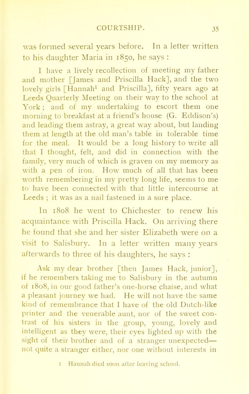 COURTSHIP. was formed several years before. In a letter written to his daughter Maria in 1850, he says : I have a lively recollection of meeting my father and mother [fames and Priscilla Hack], and the two lovely girls [Hannah1 and Priscilla], fifty years ago at Leeds Quarterly Meeting on their way to the school at York; and of my undertaking to escort them one morning to breakfast at a friend’s house (G. Eddison’s) and leading them astray, a great way about, but landing them at length at the old man’s table in tolerable time for the meal. It would be a long history to write all that I thought, felt, and did in connection with the family, very much of which is graven on my memory as with a pen of iron. How much of all that has been worth remembering in my pretty long life, seems to me to have been connected with that little intercourse at Leeds ; it was as a nail fastened in a sure place. In 1808 he went to Chichester to renew his acquaintance with Priscilla Hack. On arriving there he found that she and her sister Elizabeth were on a visit to Salisbury. In a letter written many years afterwards to three of his daughters, he says : Ask my dear brother [then James Hack, junior], if he remembers taking me to Salisbury in the autumn of 1808, in our good father’s one-horse chaise, and what a pleasant journey we had. He will not have the same kind of remembrance that I have of the old Dutch-like printer and the venerable aunt, nor of the sweet con- trast of his sisters in the group, young, lovely and intelligent as they were, their eyes lighted up with the sight of their brother and of a stranger unexpected— not quite a stranger either, nor one without interests in 1 Hannah died soon after leaving school.