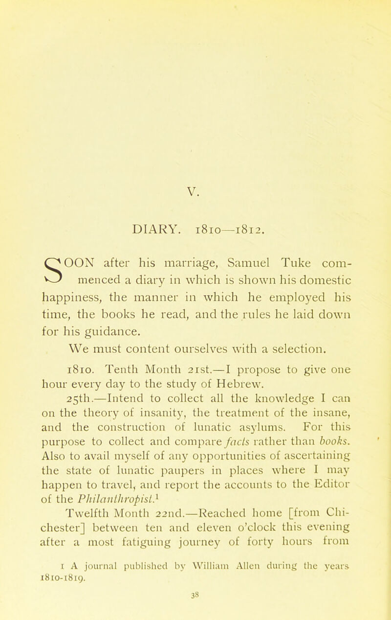 V. DIARY. 1810—1812. OON after his marriage, Samuel Tuke com- menced a diary in which is shown his domestic happiness, the manner in which he employed his time, the books he read, and the rules he laid down for his guidance. We must content ourselves with a selection. 1810. Tenth Month 21st.—I propose to give one hour every day to the study of Hebrew. 25th.—Intend to collect all the knowledge I can on the theory of insanity, the treatment of the insane, and the construction of lunatic asylums. For this purpose to collect and compare facts rather than books. Also to avail myself of any opportunities of ascertaining the state of lunatic paupers in places where I may happen to travel, and report the accounts to the Editor of the Philanthropist} Twelfth Month 22nd.—Reached home [from Chi- chester] between ten and eleven o’clock this evening after a most fatiguing journey of forty hours from 1 A journal published by William Allen during the years 1810-1819.