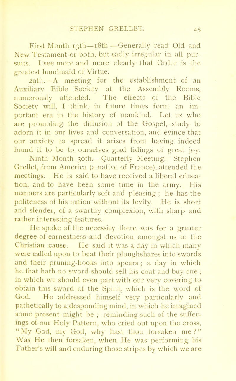 STEPHEN GRELLET. 43 First Month 13th—18th.—Generally read Old and New Testament or both, but sadly irregular in all pur- suits. I see more and more clearly that Order is the greatest handmaid of Virtue. 29th.—A meeting for the establishment of an Auxiliary Bible Society at the Assembly Rooms, numerously attended. The effects of the Bible Society will, I think, in future times form an im- portant era in the history of mankind. Let us who are promoting the diffusion of the Gospel, study to adorn it in our lives and conversation, and evince that our anxiety to spread it arises from having indeed found it to be to ourselves glad tidings of great joy. Ninth Month 30th.—Quarterly Meeting. Stephen Grellet, from America (a native of France), attended the meetings. He is said to have received a liberal educa- tion, and to have been some time in the army. His manners are particularly soft and pleasing ; he has the politeness of his nation without its levity. He is short and slender, of a swarthy complexion, with sharp and rather interesting features. He spoke of the necessity there was for a greater degree of earnestness and devotion amongst us to the Christian cause. He said it was a day in which many were called upon to beat their ploughshares into swords and their pruning-hooks into spears ; a day in which he that hath no sword should sell his coat and buy one ; in which we should even part with our very covering to obtain this sword of the Spirit, which is the word of God. He addressed himself very particularly and pathetically to a desponding mind, in which he imagined some present might be ; reminding such of the suffer- ings of our Holy Pattern, who cried out upon the cross, “ My God, my God, why hast thou forsaken me ? ” Was He then forsaken, when He was performing his Father’s will and enduring those stripes by which we are