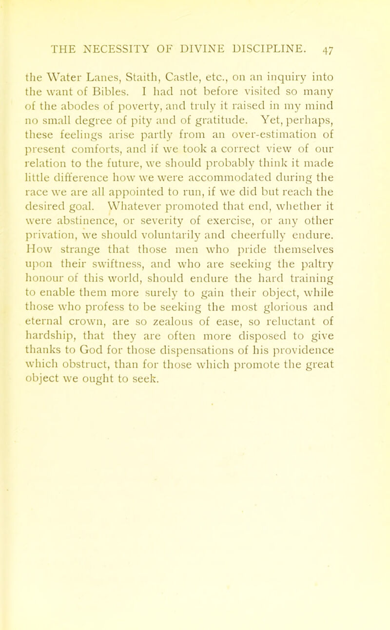 the Water Lanes, Staith, Castle, etc., on an inquiry into the want of Bibles. I had not before visited so many of the abodes of poverty, and truly it raised in my mind no small degree of pity and of gratitude. Yet, perhaps, these feelings arise partly from an over-estimation of present comforts, and if we took a correct view of our relation to the future, we should probably think it made little difference how we were accommodated during the race we are all appointed to run, if we did but reach the desired goal. Whatever promoted that end, whether it were abstinence, or severity of exercise, or any other privation, we should voluntarily and cheerfully endure. How strange that those men who pride themselves upon their swiftness, and who are seeking the paltry honour of this world, should endure the hard training to enable them more surely to gain their object, while those who profess to be seeking the most glorious and eternal crown, are so zealous of ease, so reluctant of hardship, that they are often more disposed to give thanks to God for those dispensations of his providence which obstruct, than for those which promote the great object we ought to seek.