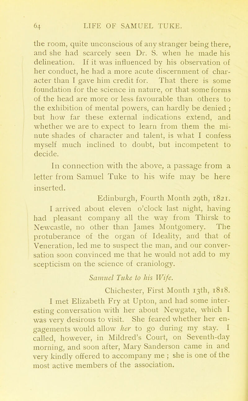 the room, quite unconscious of any stranger being there, and she had scarcely seen Dr. S. when he made his delineation. If it was influenced by his observation of her conduct, he had a more acute discernment of char- acter than I gave him credit for. That there is some foundation for the science in nature, or that some forms of the head are more or less favourable than others to the exhibition of mental powers, can hardly be denied ; but how far these external indications extend, and whether we are to expect to learn from them the mi- nute shades of character and talent, is what I confess myself much inclined to doubt, but incompetent to decide. In connection with the above, a passage from a letter from Samuel Tuke to his wife may be here inserted. Edinburgh, Fourth Month 29th, 1821. I arrived about eleven o’clock last night, having had pleasant company all the way from Thirsk to Newcastle, no other than James Montgomery. The protuberance of the organ of Ideality, and that of Veneration, led me to suspect the man, and our conver- sation soon convinced me that he would not add to my scepticism on the science of craniology. Samuel Take to his Wife. Chichester, First Month 13th, 1818. I met Elizabeth Fry at Upton, and had some inter- esting conversation with her about Newgate, which I was very desirous to visit. She feared whether her en- gagements would allow her to go during my stay. I called, however, in Mildred’s Court, on Seventh-day morning, and soon after, Mary Sanderson came in and very kindly offered to accompany me ; she is one of the most active members of the association.