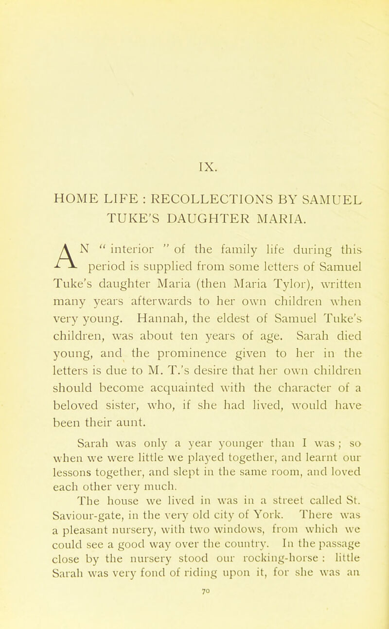 IX. HOME LIFE : RECOLLECTIONS BY SAMUEL TUKE'S DAUGHTER MARIA. AN “ interior ” of the family life during this period is supplied from some letters of Samuel Tuke’s daughter Maria (then Maria Tylor), written many years afterwards to her own children when very young. Hannah, the eldest of Samuel Tuke’s children, was about ten years of age. Sarah died young, and the prominence given to her in the letters is due to M. T.’s desire that her own children should become acquainted with the character of a beloved sister, who, if she had lived, would have been their aunt. Sarah was only a year younger than I was ; so when we were little we played together, and learnt our lessons together, and slept in the same room, and loved each other very much. The house we lived in was in a street called St. Saviour-gate, in the very old city of York. There was a pleasant nursery, with two windows, from which we could see a good way over the country. In the passage close by the nursery stood our rocking-horse : little Sarah was very fond of riding upon it, for she was an