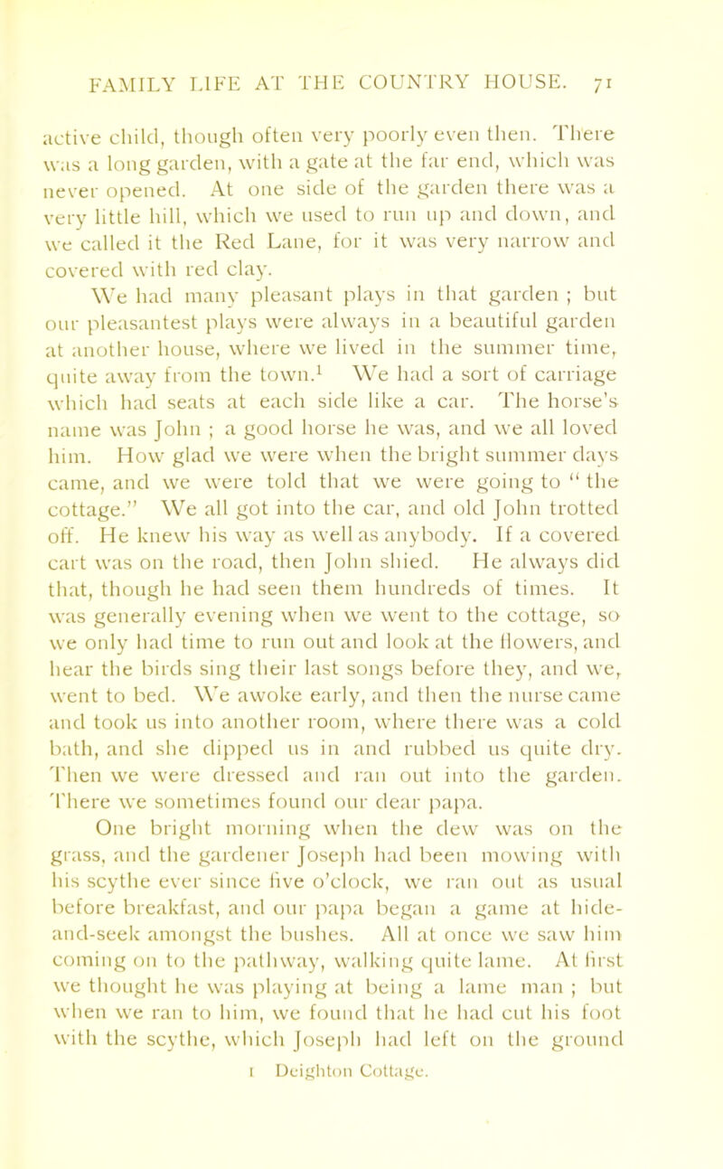 active child, though often very poorly even then. There was a long garden, with a gate at the far end, which was never opened. At one side of the garden there was a very little hill, which we used to run up and down, and we called it the Red Lane, for it was very narrow and covered with red clay. We had many pleasant plays in that garden ; but our pleasantest plays were always in a beautiful garden at another house, where we lived in the summer time, quite away from the town.1 We had a sort of carriage which had seats at each side like a car. The horse’s name was John ; a good horse he was, and we all loved him. How glad we were when the bright summer days came, and we were told that we were going to “ the cottage.” We all got into the car, and old John trotted off. He knew his way as well as anybody. If a covered cart was on the road, then John shied. He always did that, though he had seen them hundreds of times. It was generally evening when we went to the cottage, so we only had time to run out and look at the flowers, and hear the birds sing their last songs before they, and we, went to bed. We awoke early, and then the nurse came and took us into another room, where there was a cold bath, and she dipped us in and rubbed us quite dry. Then we were dressed and ran out into the garden, 'there we sometimes found our dear papa. One bright morning when the dew was on the grass, and the gardener Joseph had been mowing with his scythe ever since five o’clock, we ran out as usual before breakfast, and our papa began a game at hide- and-seek amongst the bushes. All at once we saw him coming on to the pathway, walking quite lame. At lirst we thought he was playing at being a lame man ; but when we ran to him, we found that he had cut his foot with the scythe, which Joseph had left on the ground 1 Deighton Cottage.