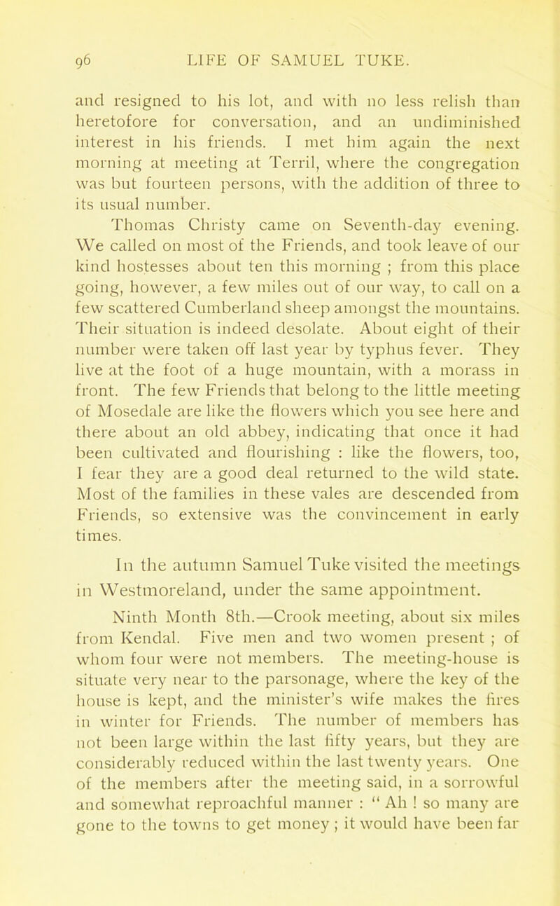 and resigned to his lot, and with no less relish than heretofore for conversation, and an undiminished interest in his friends. I met him again the next morning at meeting at Terril, where the congregation was but fourteen persons, with the addition of three to its usual number. Thomas Christy came on Seventh-day evening. We called on most of the Friends, and took leave of our kind hostesses about ten this morning ; from this place going, however, a few miles out of our way, to call on a few scattered Cumberland sheep amongst the mountains. Their situation is indeed desolate. About eight of their number were taken off last year by typhus fever. They live at the foot of a huge mountain, with a morass in front. The few Friends that belong to the little meeting of Mosedale are like the flowers which you see here and there about an old abbey, indicating that once it had been cultivated and flourishing : like the flowers, too, I fear they are a good deal returned to the wild state. Most of the families in these vales are descended from Friends, so extensive was the convincement in early times. In the autumn Samuel Tuke visited the meetings in Westmoreland, under the same appointment. Ninth Month 8th.—Crook meeting, about six miles from Kendal. Five men and two women present ; of whom four were not members. The meeting-house is situate very near to the parsonage, where the key of the house is kept, and the minister’s wife makes the fires in winter for Friends. The number of members has not been large within the last lifty years, but they are considerably reduced within the last twenty years. One of the members after the meeting said, in a sorrowful and somewhat reproachful manner : “ Ah ! so many are gone to the towns to get money ; it would have been far