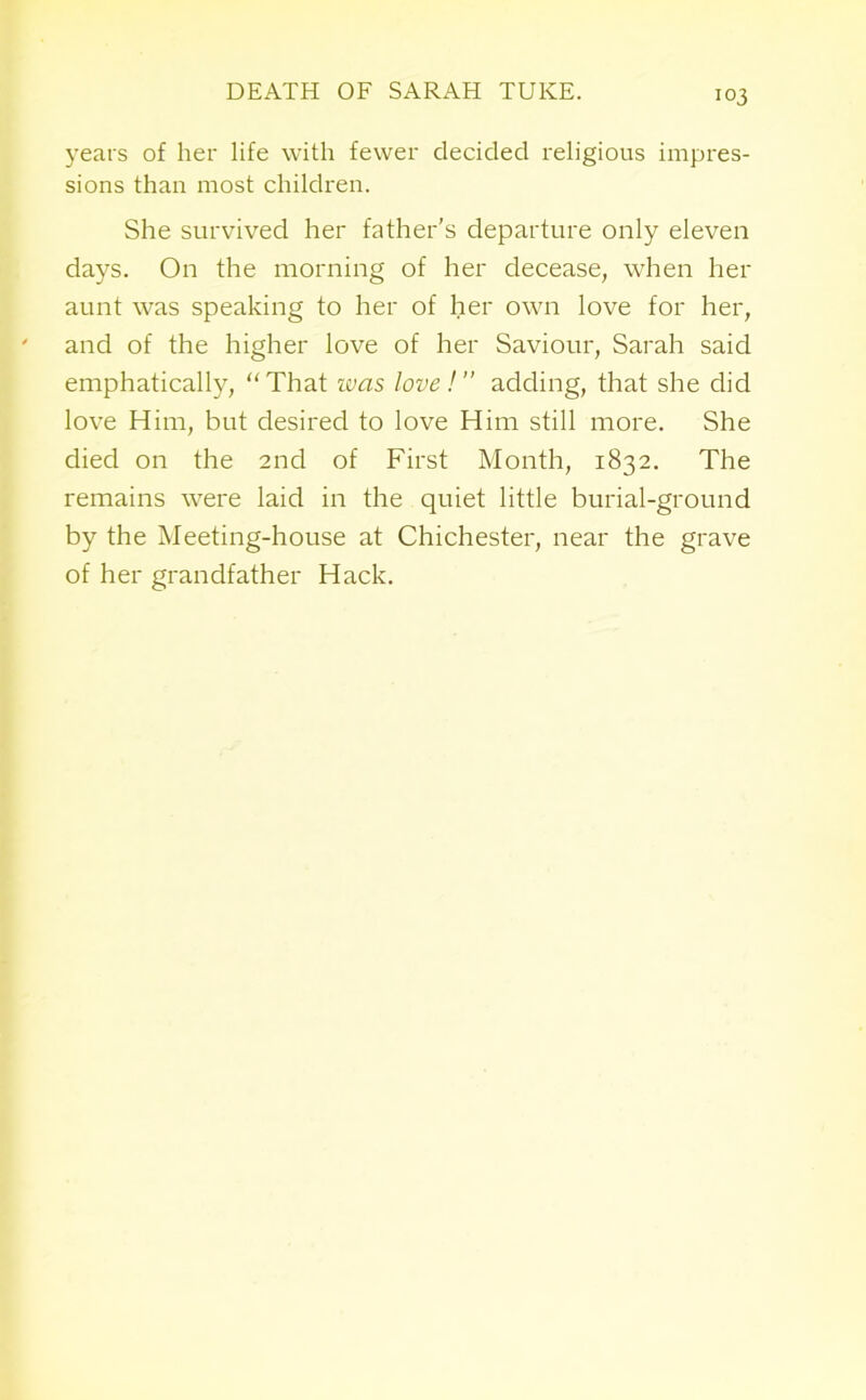 years of her life with fewer decided religious impres- sions than most children. She survived her father's departure only eleven days. On the morning of her decease, when her aunt was speaking to her of her own love for her, and of the higher love of her Saviour, Sarah said emphatically, “That was love! adding, that she did love Him, but desired to love Him still more. She died on the 2nd of First Month, 1832. The remains were laid in the quiet little burial-ground by the Meeting-house at Chichester, near the grave of her grandfather Hack.