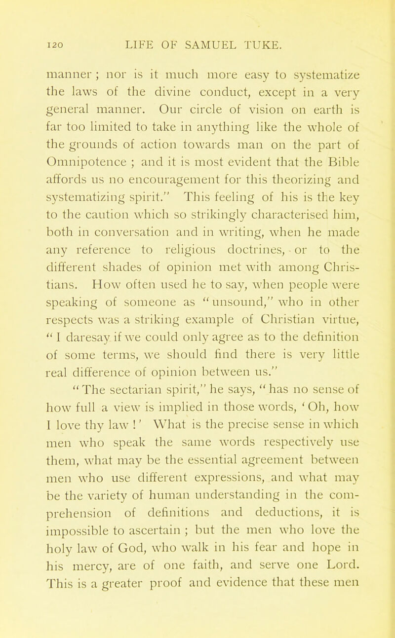 manner ; nor is it much more easy to systematize the laws of the divine conduct, except in a very general manner. Our circle of vision on earth is far too limited to take in anything like the whole of the grounds of action towards man on the part of Omnipotence ; and it is most evident that the Bible affords us no encouragement for this theorizing and systematizing spirit.” This feeling of his is the key to the caution which so strikingly characterised him, both in conversation and in writing, when he made any reference to religious doctrines, or to the different shades of opinion met with among Chris- tians. How often used he to say, when people were speaking of someone as “ unsound,” who in other respects was a striking example of Christian virtue, “ I daresay if we could only agree as to the definition of some terms, we should find there is very little real difference of opinion between us.” “ The sectarian spirit,” he says, “ has no sense of how full a view is implied in those words, ‘ Oh, how I love thy law ! ’ What is the precise sense in which men who speak the same words respectively use them, what may be the essential agreement between men who use different expressions, and what may be the variety of human understanding in the com- prehension of definitions and deductions, it is impossible to ascertain ; but the men who love the holy law of God, who walk in his fear and hope in his mercy, are of one faith, and serve one Lord. This is a greater proof and evidence that these men