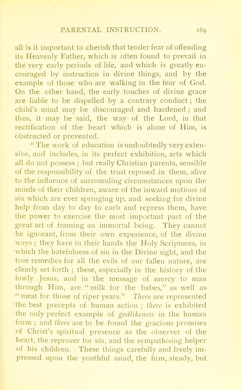 all is it important to cherish that tender fear of offending its Heavenly Father, which is often found to prevail in the very early periods of life, and which is greatly en- couraged by instruction in divine things, and by the example of those who are walking in the fear of God. On the other hand, the early touches of divine grace are liable to be dispelled by a contrary conduct ; the child’s mind may be discouraged and hardened ; and thus, it may be said, the way of the Lord, in that rectification of the heart which is alone of Him, is obstructed or prevented. “The work of education is undoubtedly very exten- sive, and includes, in its perfect exhibition, arts which all do not possess ; but really Christian parents, sensible of the responsibility of the trust reposed in them, alive to the influence of surrounding circumstances upon the minds of their children, aware of the inward motions of sin which are ever springing up, and seeking for divine help from day to day to curb and repress them, have the power to exercise the most important part of the great art of framing an immortal being. They cannot be ignorant, from their own experience, of the divine ways ; they have in their hands the Holy Scriptures, in which the hatefulness of sin in the Divine sight, and the true remedies for all the evils of our fallen nature, are clearly set forth ; these, especially in the history of the lowly Jesus, and in the message of mercy to man through Him, are “milk for the babes,” as well as “ meat for those of riper years.” There are represented the best precepts of human action ; there is exhibited the only perfect example of godlikeness in the human form ; and there are to be found the gracious promises of Christ’s spiritual presence as the observer of the heart, the reprover for sin, and the sympathising helper of his children. These things carefully and freely im- pressed upon the youthful mind, the firm, steady, but