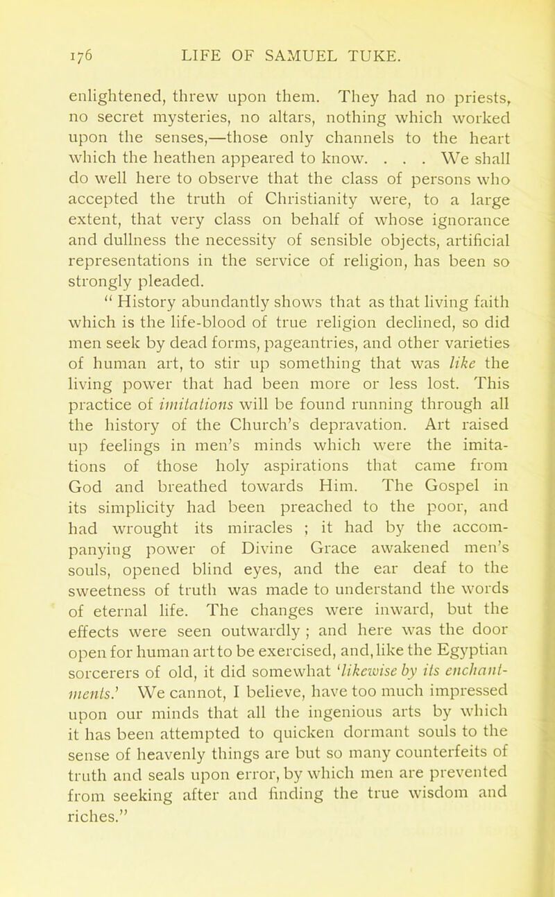 enlightened, threw upon them. They had no priests, no secret mysteries, no altars, nothing which worked upon the senses,—those only channels to the heart which the heathen appeared to know. . . . We shall do well here to observe that the class of persons who accepted the truth of Christianity were, to a large extent, that very class on behalf of whose ignorance and dullness the necessity of sensible objects, artificial representations in the service of religion, has been so strongly pleaded. “ History abundantly shows that as that living faith which is the life-blood of true religion declined, so did men seek by dead forms, pageantries, and other varieties of human art, to stir up something that was like the living power that had been more or less lost. This practice of imitations will be found running through all the history of the Church’s depravation. Art raised up feelings in men’s minds which were the imita- tions of those holy aspirations that came from God and breathed towards Him. The Gospel in its simplicity had been preached to the poor, and had wrought its miracles ; it had by the accom- panying power of Divine Grace awakened men’s souls, opened blind eyes, and the ear deaf to the sweetness of truth was made to understand the words of eternal life. The changes were inward, but the effects were seen outwardly ; and here was the door open for human art to be exercised, and, like the Egyptian sorcerers of old, it did somewhat ‘likewise by its enchant- ments' We cannot, I believe, have too much impressed upon our minds that all the ingenious arts by which it has been attempted to quicken dormant souls to the sense of heavenly things are but so many counterfeits of truth and seals upon error, by which men are prevented from seeking after and finding the true wisdom and riches.”