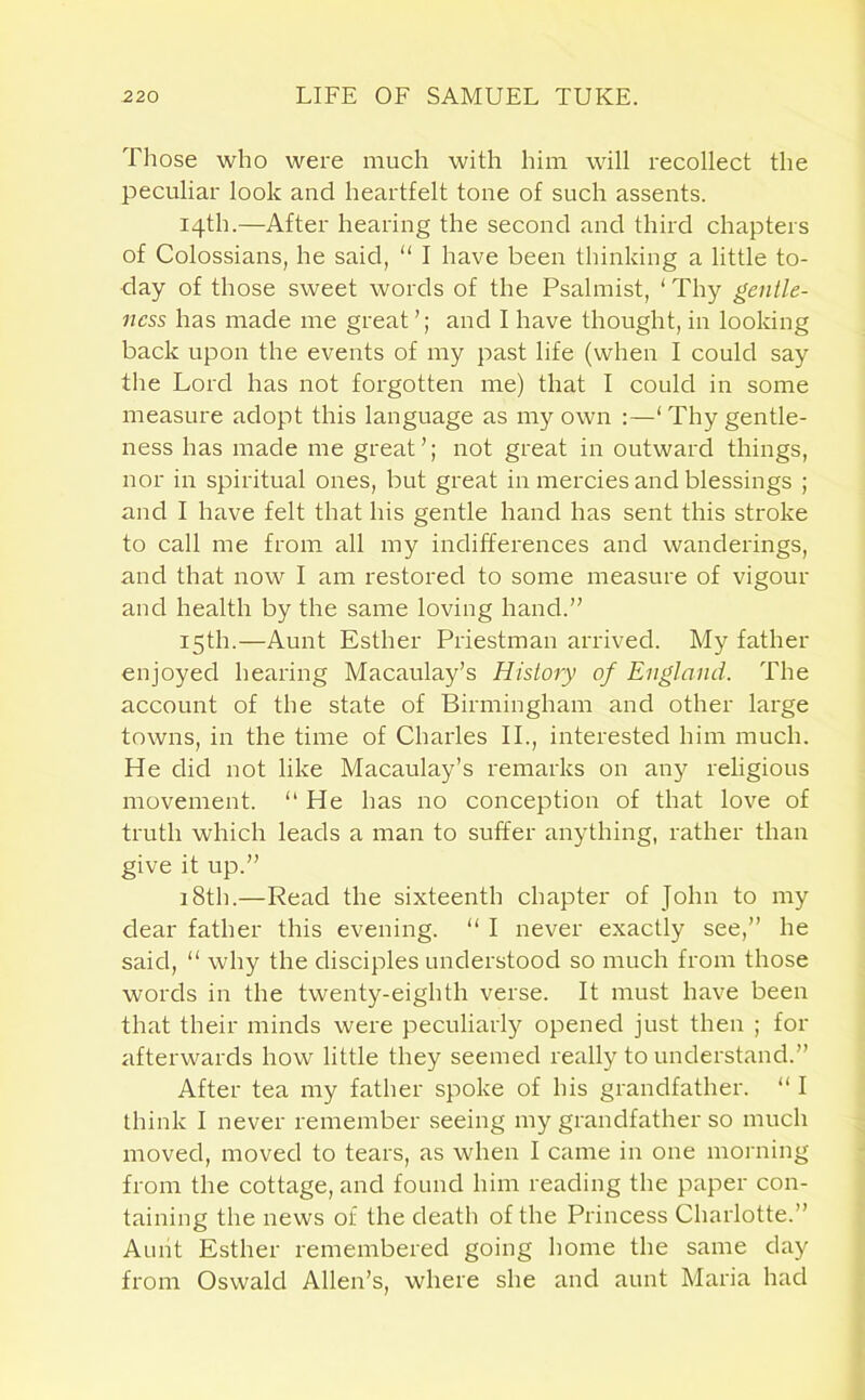 Those who were much with him will recollect the peculiar look and heartfelt tone of such assents. 14th.—After hearing the second and third chapters of Colossians, he said, “ I have been thinking a little to- day of those sweet words of the Psalmist, ‘ Thy gentle- ness has made me great and I have thought, in looking back upon the events of my past life (when I could say the Lord has not forgotten me) that I could in some measure adopt this language as my own :—‘Thy gentle- ness has made me great’; not great in outward things, nor in spiritual ones, but great in mercies and blessings ; and I have felt that his gentle hand has sent this stroke to call me from all my indifferences and wanderings, and that now I am restored to some measure of vigour and health by the same loving hand.” 15th.—Aunt Esther Priestman arrived. My father enjoyed hearing Macaulay’s History of England. The account of the state of Birmingham and other large towns, in the time of Charles II., interested him much. He did not like Macaulay’s remarks on any religious movement. “ He has no conception of that love of truth which leads a man to suffer anything, rather than give it up.” 18th.—Read the sixteenth chapter of John to my dear father this evening. “ I never exactly see,” he said, “ why the disciples understood so much from those words in the twenty-eighth verse. It must have been that their minds were peculiarly opened just then ; for afterwards how little they seemed really to understand.” After tea my father spoke of his grandfather. “ I think I never remember seeing my grandfather so much moved, moved to tears, as when I came in one morning from the cottage, and found him reading the paper con- taining the news of the death of the Princess Charlotte.” Aunt Esther remembered going home the same day from Oswald Allen’s, where she and aunt Maria had
