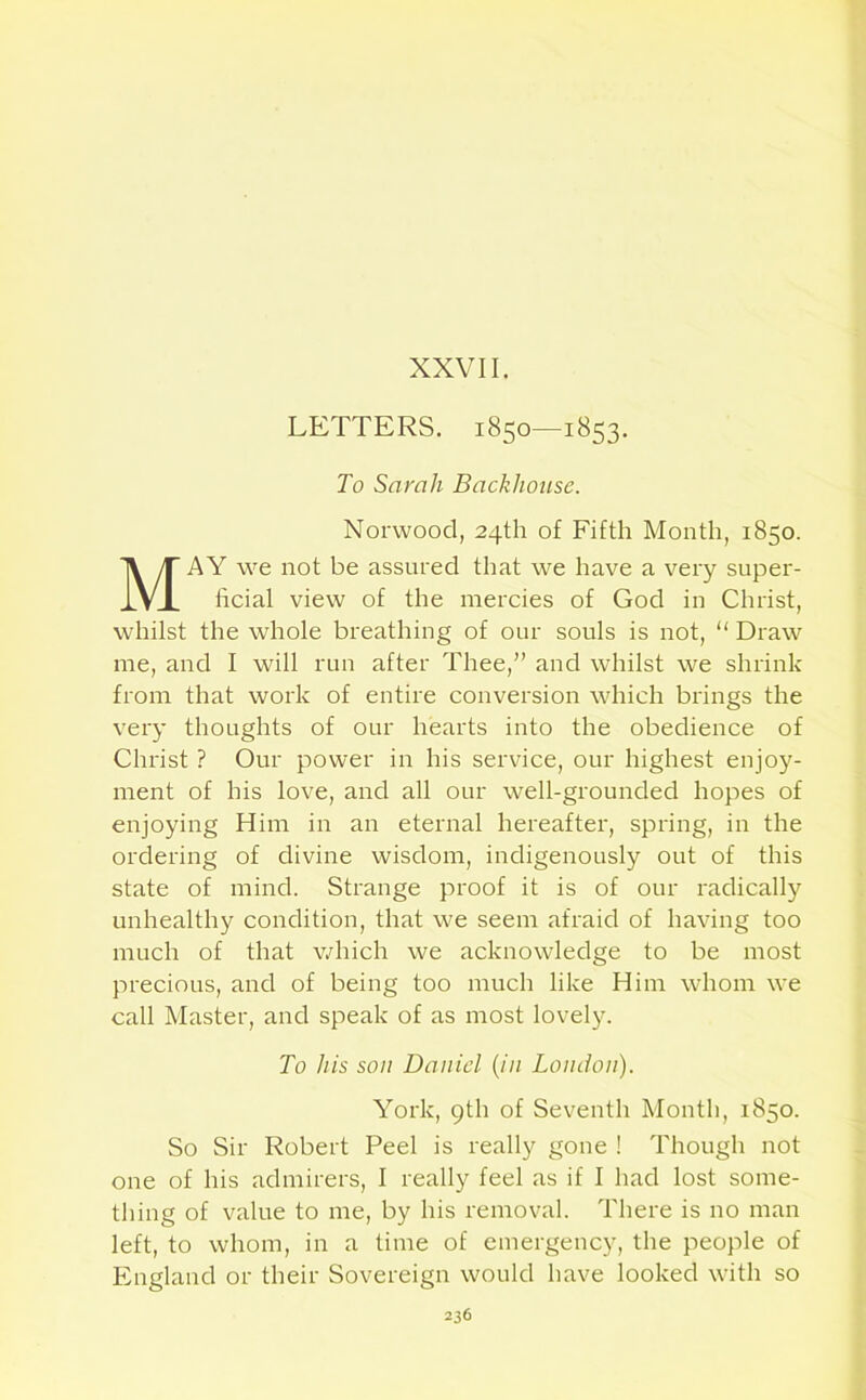 XXVII. LETTERS. 1850—1853. To Sarah Backhouse. Norwood, 24th of Fifth Month, 1850. AY we not be assured that we have a very super- ficial view of the mercies of God in Christ, whilst the whole breathing of our souls is not, “ Draw me, and I will run after Thee,” and whilst we shrink from that work of entire conversion which brings the very thoughts of our hearts into the obedience of Christ ? Our power in his service, our highest enjoy- ment of his love, and all our well-grounded hopes of enjoying Him in an eternal hereafter, spring, in the ordering of divine wisdom, indigenously out of this state of mind. Strange proof it is of our radically unhealthy condition, that we seem afraid of having too much of that which we acknowledge to be most precious, and of being too much like Him whom we call Master, and speak of as most lovely. So Sir Robert Peel is really gone ! Though not one of his admirers, I really feel as if I had lost some- thing of value to me, by his removal. There is no man left, to whom, in a time of emergency, the people of England or their Sovereign would have looked with so To his son Daniel (in London). York, 9th of Seventh Month, 1850.