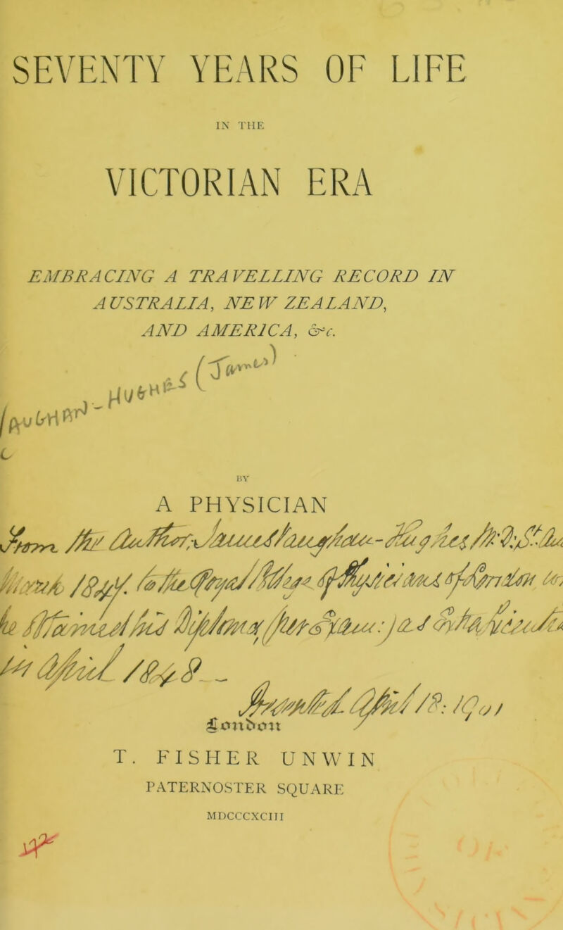 SEVENTY YEARS OF LIFE IN THE VICTORIAN ERA EMBRACING A TRAVELLING RECORD IN AUSTRALIA, NEW ZEALAND, AND AMERICA, <5rv. >) ' fovfct / 3V 13-^ V. A PHYSICIAN T. FISHER UNWIN PATERNOSTER SQUARE MDCCCXCIII