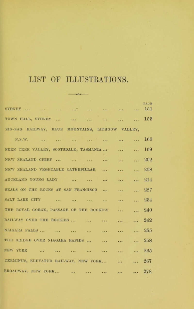 LIST OF ILLUSTRATIONS SYDNEY ... ... ... TOWN HALL, SYDNEY ZIG-ZAG RAILWAY, BLUE MOUNTAINS, LITHGOW VALLEY, N.S.W. FERN TREE VALLEY, SCOTSDALE, TASMANIA..! NEW ZEALAND CHIEF NEW ZEALAND VEGETABLE CATERPILLAR AUCKLAND YOUNG LADY SEALS ON THE ROCKS AT SAN FRANCISCO ... SALT LAKE CITY ... THE ROYAL GORGE, PASSAGE OF THE ROCKIES RAILWAY OVER THE ROCKIES NIAGARA FALLS ... ... THE BRIDGE OVER NIAGARA RAPIDS NEW YORK ... ... ... ... TERMINUS, ELEVATED RAILWAY, NEW YORK... BROADWAY, NEW YORK... ... 151 153 160 169 202 208 214 227 234 240 242 255 258 265 267 278