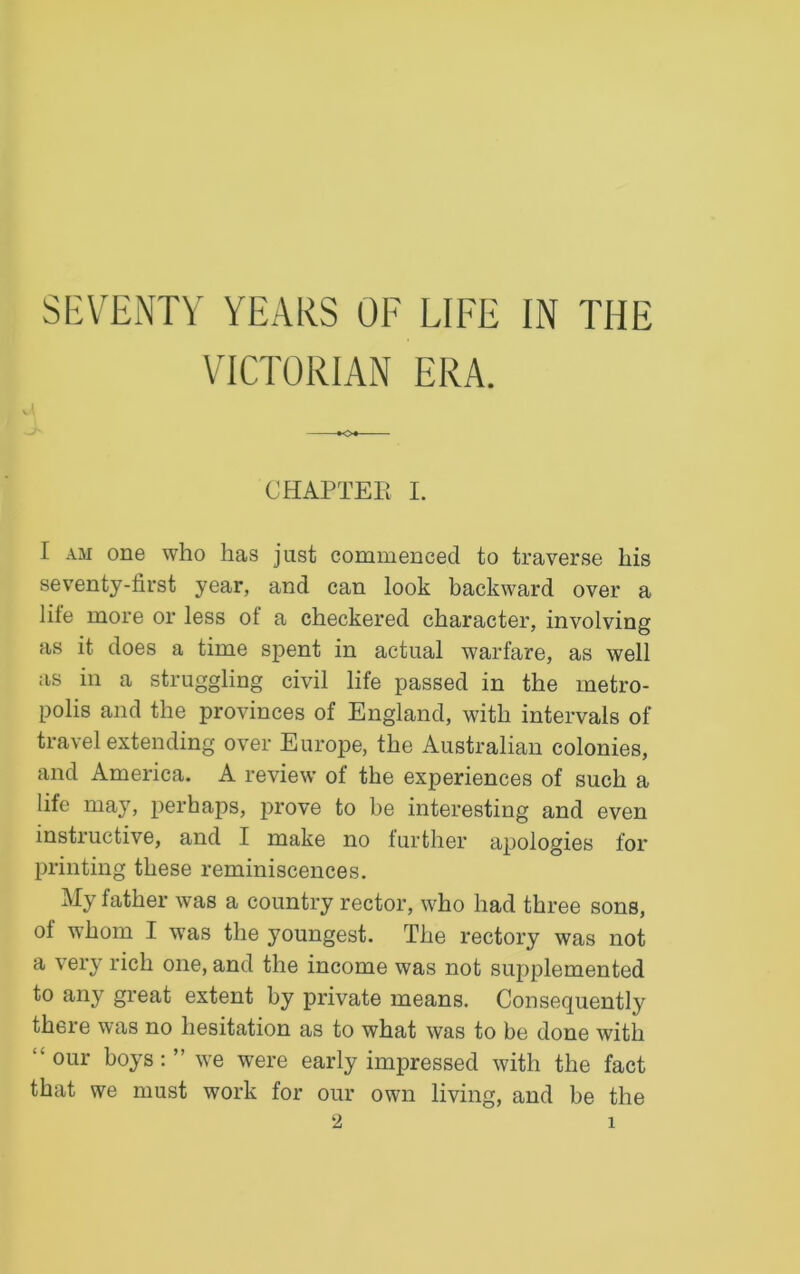 SEVENTY YEARS OF LIFE IN THE VICTORIAN ERA. O CHAPTER I. I am one who has just commenced to traverse his seventy-first year, and can look backward over a life more or less of a checkered character, involving as it does a time spent in actual warfare, as well as in a struggling civil life passed in the metro- polis and the provinces of England, with intervals of travel extending over Europe, the Australian colonies, and America. A review of the experiences of such a life may, perhaps, prove to he interesting and even instructive, and I make no further apologies for printing these reminiscences. My father was a country rector, who had three sons, of whom I was the youngest. The rectory was not a very rich one, and the income was not supplemented to any great extent by private means. Consequently there was no hesitation as to what was to be done with “our boys:” we were early impressed with the fact that we must work for our own living, and be the