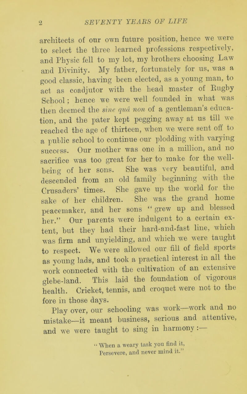 architects of our own future position, hence we were to select the three learned professions respectively, and Physic fell to my lot, my brothers choosing Law and Divinity. My father, fortunately for us, was a good classic, having been elected, as a young man, to act as coadjutor with the head master of Rugby School; hence we were well founded in what was then deemed the sine qua non of a gentleman’s educa- tion, and the pater kept pegging away at us till we reached the age of thirteen, when we were sent off to a public school to continue our plodding with varying success. Our mother was one in a million, and no sacrifice was too great for her to make for the well- being of her sons. She was very beautiful, and descended from an old family beginning with the Crusaders’ times. She gave up the world for the sake of her children. She was the grand home peacemaker, and her sons “grew up and blessed her.” Our parents were indulgent to a certain ex- tent, but they had their hard-and-fast line, which was firm and unyielding, and which we veie taught to respect. We were allowed our fill of field spoits as young lads, and took a practical inteiest in all the work connected with the cultivation of an extensive glebe-land. This laid the foundation of vigorous health. Cricket, tennis, and croquet were not to the fore in those days. Play over, our schooling was work woik and no mistake—it meant business, serious and attentive, and we were taught to sing in harmony : “ When a weary task you find it, Persevere, and never mind it.
