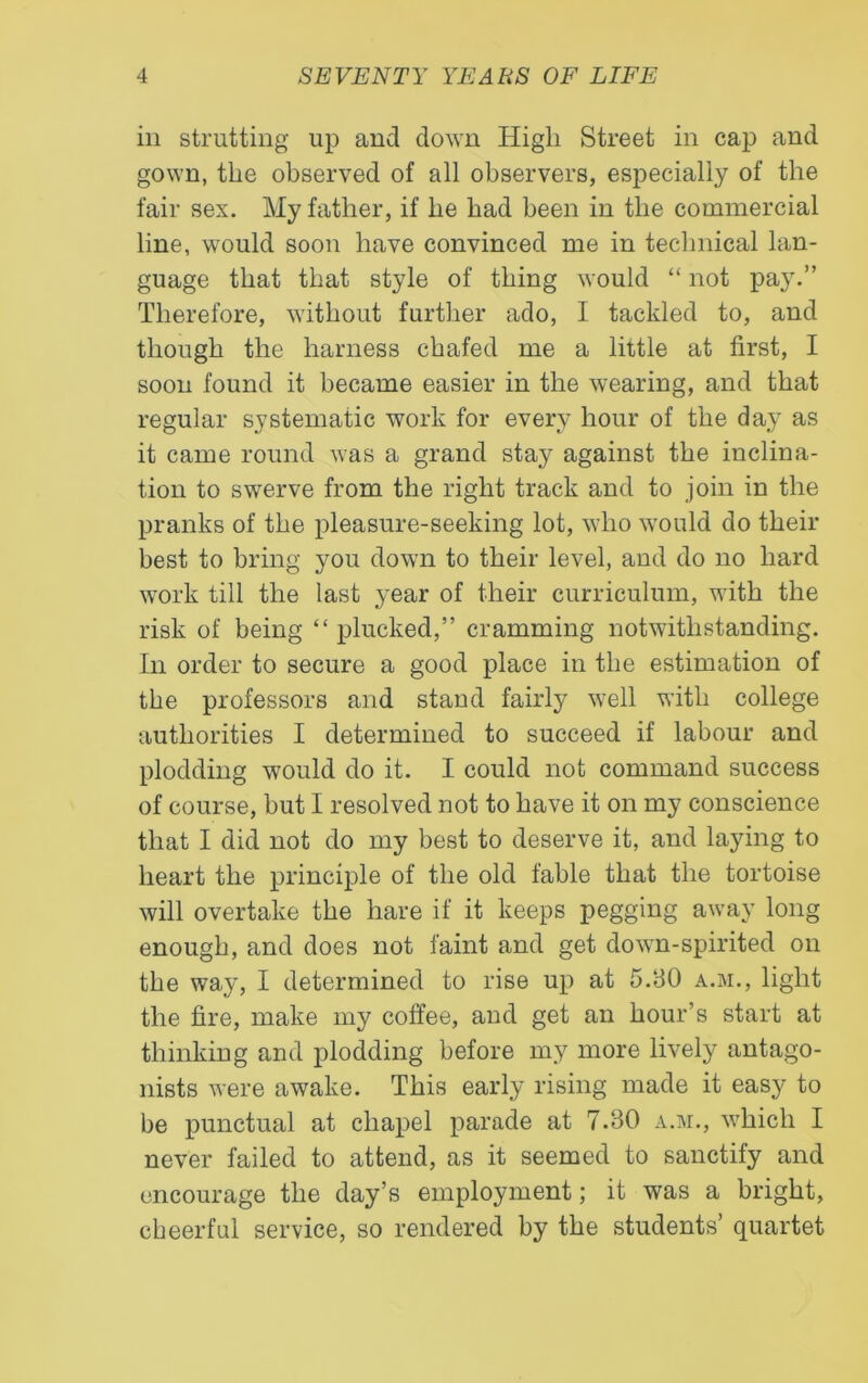 in strutting up and down High Street in cap and gown, the observed of all observers, especially of the fair sex. My father, if he had been in the commercial line, would soon have convinced me in technical lan- guage that that style of thing would “ not pay.” Therefore, without further ado, I tackled to, and though the harness chafed me a little at first, I soon found it became easier in the wearing, and that regular systematic work for every hour of the day as it came round was a grand stay against the inclina- tion to swerve from the right track and to join in the pranks of the pleasure-seeking lot, who would do their best to bring you down to their level, and do no hard work till the last year of their curriculum, with the risk of being “ plucked,” cramming notwithstanding. In order to secure a good place in the estimation of the professors and stand fairly well with college authorities I determined to succeed if labour and plodding would do it. I could not command success of course, but I resolved not to have it on my conscience that I did not do my best to deserve it, and laying to heart the principle of the old fable that the tortoise will overtake the hare if it keeps pegging away long enough, and does not faint and get down-spirited on the way, I determined to rise up at 5.30 a.m., light the fire, make my coffee, and get an hour’s start at thinking and plodding before my more lively antago- nists were awake. This early rising made it easy to be punctual at chapel parade at 7.30 a.m., which I never failed to attend, as it seemed to sanctify and encourage the day’s employment; it was a bright, cheerful service, so rendered by the students’ quartet