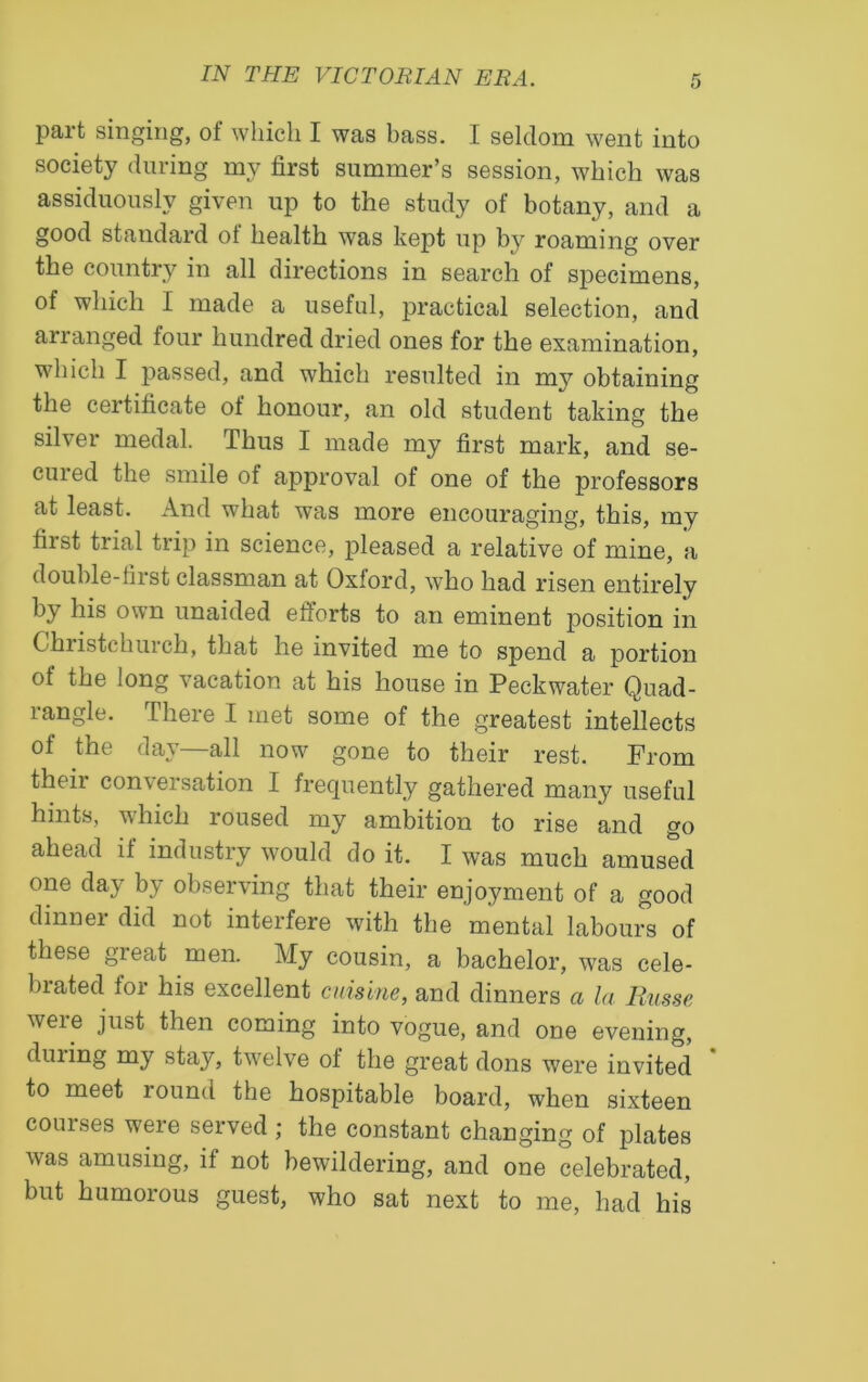 part singing, of which I was bass. I seldom went into society during mv first summer’s session, which was assiduously given up to the study of botany, and a good standard of health was kept up by roaming over the country in all directions in search of specimens, of which I made a useful, practical selection, and arranged four hundred dried ones for the examination, which I passed, and which resulted in my obtaining the certificate of honour, an old student taking the silver medal. Thus I made my first mark, and se- emed the smile of approval of one of the professors at least. And what was more encouraging, this, my first trial trip in science, pleased a relative of mine, a double-tii st classman at Oxlord, who had risen entirely by his own unaided efforts to an eminent position in Christchuich, that he invited me to spend a portion ot the long vacation at his house in Peckwater Quad- rangle. There I met some of the greatest intellects of the day—all now gone to their rest. From their conversation I frequently gathered many useful hints, which roused my ambition to rise and go ahead if industry would do it. I was much amused one day by observing that their enjoyment of a good dinner did not interfere with the mental labours of these great men. My cousin, a bachelor, was cele- brated for his excellent cuisine, and dinners a la Rnsse were just then coming into vogue, and one evening, during my stay, twelve of the great dons were invited * to meet round the hospitable board, when sixteen courses were served; the constant changing of plates was amusing, if not bewildering, and one celebrated, but humorous guest, who sat next to me, had his