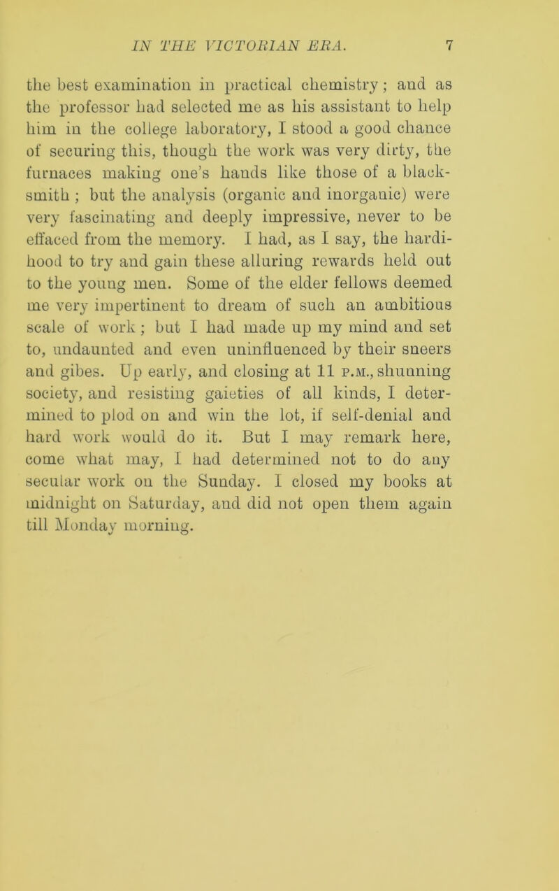 the best examination in practical chemistry; and as the professor had selected me as his assistant to help him in the college laboratory, I stood a good chance of securing this, though the work was very dirty, the furnaces making one’s bauds like those of a black- smith ; but the analysis (organic and inorgauic) were very fascinating and deeply impressive, never to be effaced from the memory. I had, as I say, the hardi- hood to try and gain these alluring rewards held out to the young men. Some of the elder fellows deemed me very impertinent to dream of such an ambitious scale of work ; but I had made up my mind and set to, undaunted and even uninfluenced by their sneers and gibes. Up early, and closing at 11 p.m., shunning society, and resisting gaieties of all kinds, I deter- mined to plod on and win the lot, if self-denial and hard work would do it. But I may remark here, come what may, I had determined not to do any secular work on the Sunday. I closed my books at midnight on Saturday, and did not open them again till Monday morning.