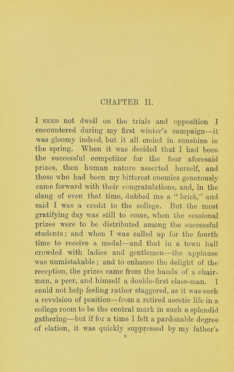 I need not dwell on the trials and opposition I encountered during my first winter’s campaign—it was gloomy indeed, but it all ended in sunshine in the spring. When it was decided that I had been the successful competitor for the four aforesaid prizes, then human nature asserted herself, and those who had been my bitterest enemies generously came forward with their congratulations, and, in the slang of even that time, dubbed me a “ brick,” and said I was a credit to the college. But the most gratifying day was still to come, when the sessional prizes were to be distributed among the successful students; and when I was called up for the fourth time to receive a medal—and that in a town hall crowded with ladies and gentlemen—the applause was unmistakable ; and to enhance the delight of the reception, the prizes came from the hands of a chair- man, a peer, and himself a double-first class-man. I could not help feeling rather staggered, as it was such a revulsion of position—from a retired ascetic life in a college room to be the central mark in such a splendid gathering—but if for a time I felt a pardonable degree of elation, it was quickly suppressed by my father’s