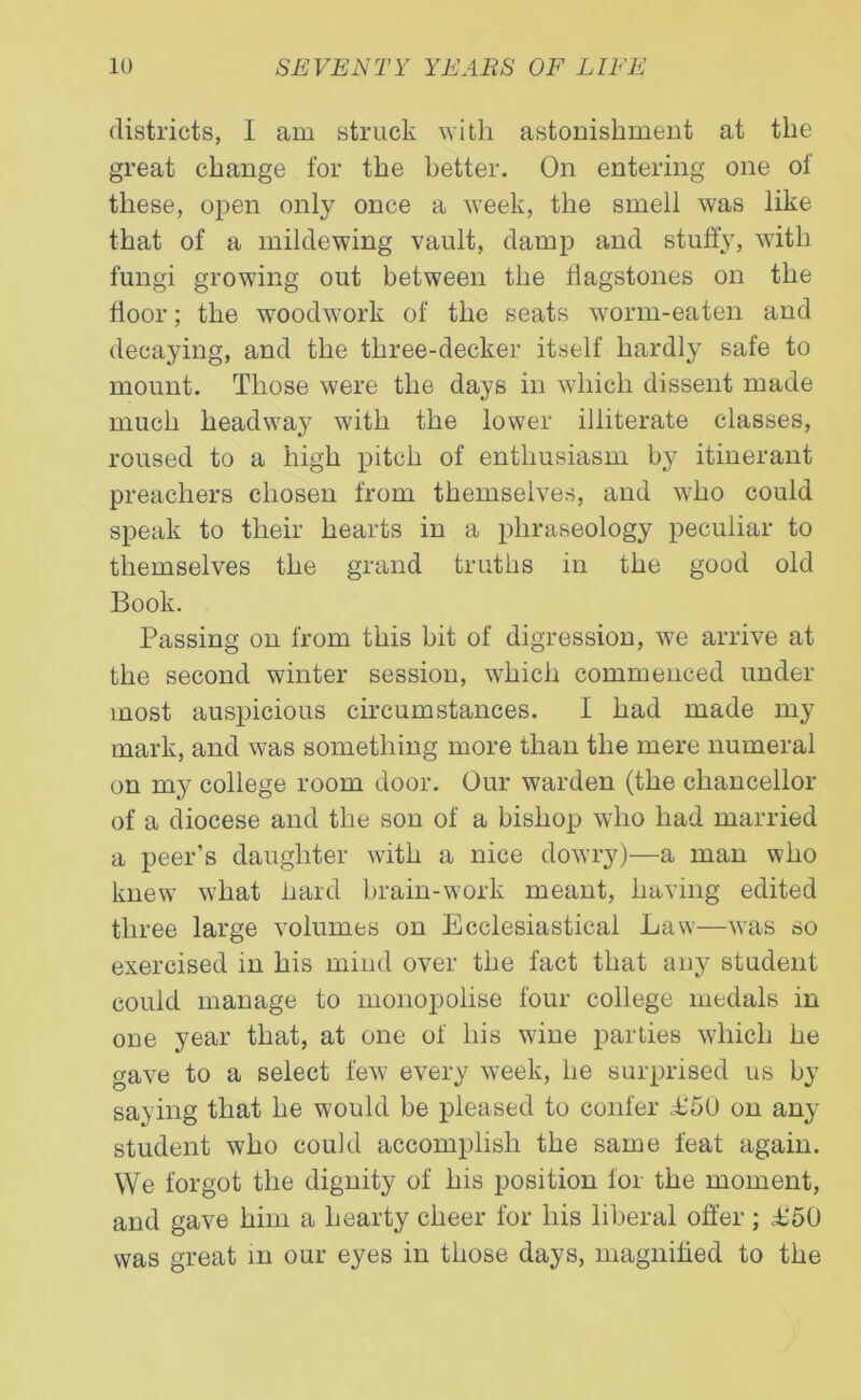 districts, I am struck with astonishment at the great change for the better. On entering one of these, open only once a week, the smell was like that of a mildewing vault, damp and stuffy, with fungi growing out between the flagstones on the floor; the woodwork of the seats worm-eaten and decaying, and the three-decker itself hardly safe to mount. Those were the days in which dissent made much headwa}7 with the lower illiterate classes, roused to a high pitch of enthusiasm by itinerant preachers chosen from themselves, and who could speak to their hearts in a phraseology peculiar to themselves the grand truths in the good old Book. Passing on from this bit of digression, we arrive at the second winter session, which commenced under most auspicious circumstances. I had made my mark, and was something more than the mere numeral on my college room door. Our warden (the chancellor of a diocese and the son of a bishop who had married a peer’s daughter with a nice dowry)—a man who knew what hard brain-work meant, having edited three large volumes on Ecclesiastical Law—was so exercised in his mind over the fact that any student could manage to monopolise four college medals in one year that, at one of his wine parties which he gave to a select few every week, he surprised us by saying that he would be pleased to confer L50 on any student who could accomplish the same feat again. We forgot the dignity of his position for the moment, and gave him a hearty cheer for his liberal offer; £50 was great in our eyes in those days, magnified to the