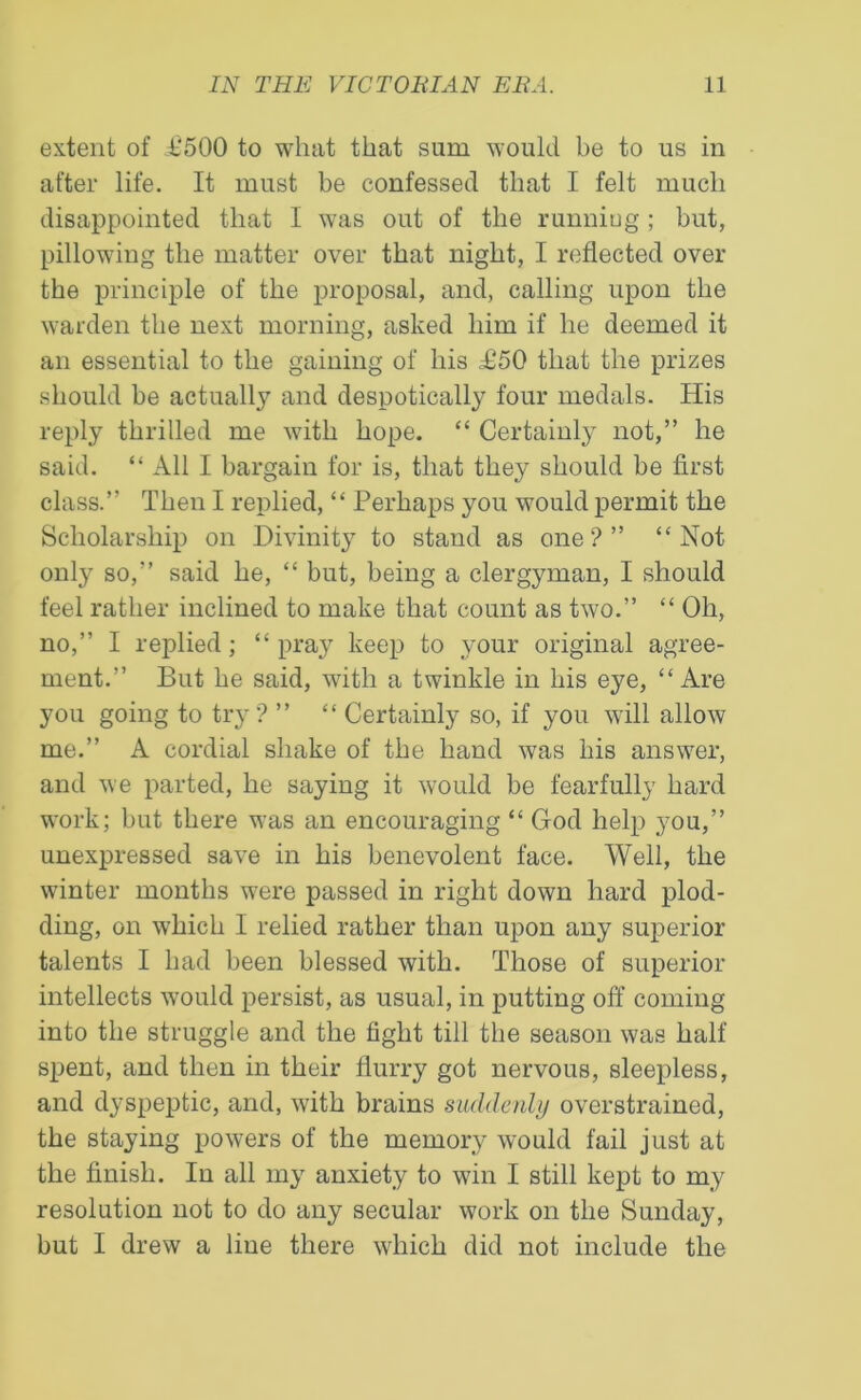 extent of £500 to what that sum would be to us in after life. It must be confessed that I felt much disappointed that I was out of the runniug; but, pillowing the matter over that night, I reflected over the principle of the proposal, and, calling upon the warden the next morning, asked him if he deemed it an essential to the gaining of his £50 that the prizes should be actually and despotically four medals. His reply thrilled me with hope. “ Certainly not,” he said. “ All I bargain for is, that they should be first class.” Then I replied, “ Perhaps you would permit the Scholarship on Divinity to stand as one?” ‘‘Not only so,” said he, “ but, being a clergyman, I should feel rather inclined to make that count as two.” “ Oh, no,” I replied; “pray keep to your original agree- ment.” But he said, with a twinkle in his eye, “ Are you going to try ? ” “ Certainly so, if you will allow me.” A cordial shake of the hand was his answer, and we parted, he saying it would be fearfully hard work; but there was an encouraging “ God help you,” unexpressed save in his benevolent face. Well, the winter months were passed in right down hard plod- ding, on which I relied rather than upon any superior talents I had been blessed with. Those of superior intellects would persist, as usual, in putting off coming into the struggle and the fight till the season was half spent, and then in their flurry got nervous, sleepless, and dyspeptic, and, with brains suddenly overstrained, the staying powers of the memory would fail just at the finish. In all my anxiety to win I still kept to my resolution not to do any secular work on the Sunday, but I drew a line there which did not include the