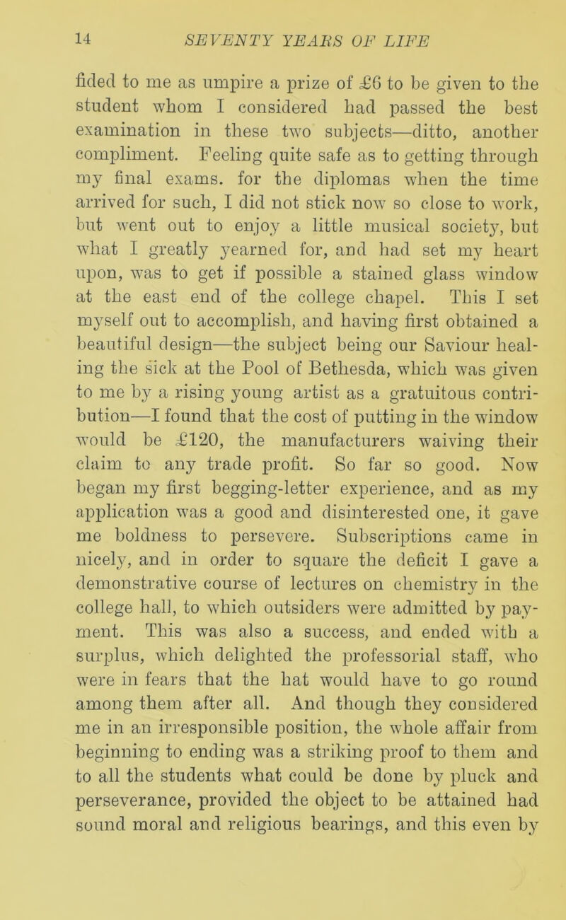fklecl to me as umpire a prize of £6 to be given to tlie student whom I considered bad passed tlie best examination in these two subjects—ditto, another compliment. Feeling quite safe as to getting through my final exams, for the diplomas when the time arrived for such, I did not stick now so close to work, but went out to enjoy a little musical society, but what I greatly yearned for, and had set my heart upon, was to get if possible a stained glass window at the east end of the college chapel. This I set myself out to accomplish, and having first obtained a beautiful design—the subject being our Saviour heal- ing the sick at the Pool of Betliesda, which was given to me by a rising young artist as a gratuitous contri- bution-—I found that the cost of putting in the window would be £120, the manufacturers waiving their claim to any trade profit. So far so good. Now began my first begging-letter experience, and as my application was a good and disinterested one, it gave me boldness to persevere. Subscriptions came in nicely, and in order to square the deficit I gave a demonstrative course of lectures on chemistry in the college hall, to which outsiders were admitted by pay- ment. This was also a success, and ended with a surplus, which delighted the professorial staff, who were in fears that the hat would have to go round among them after all. And though they considered me in an irresponsible position, the whole affair from beginning to ending was a striking proof to them and to all the students what could be done by pluck and perseverance, provided the object to be attained had sound moral and religious bearings, and this even by