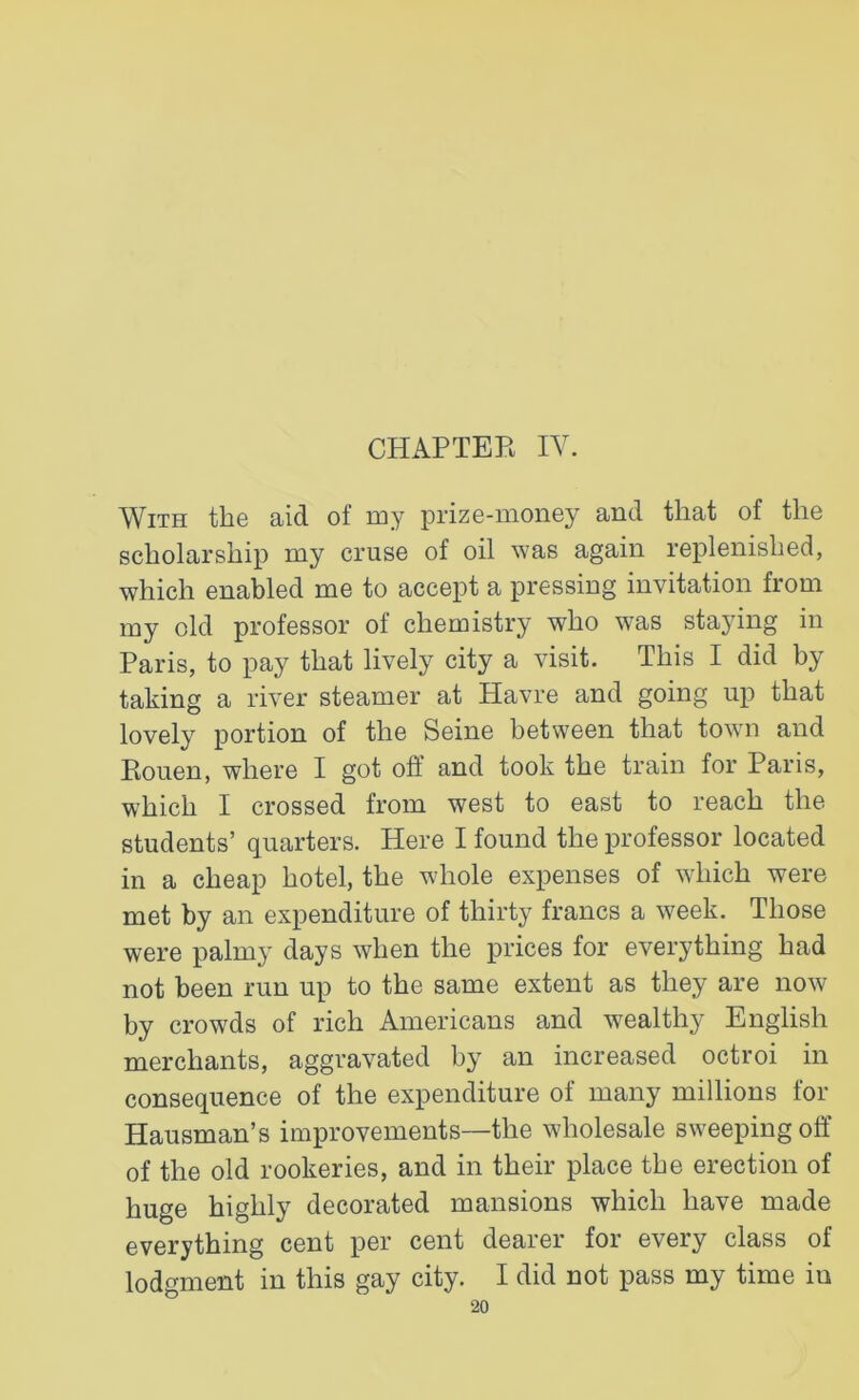 With tli© aid of my prize-money and that of tlie scholarship my cruse of oil was again replenished, which enabled me to accept a pressing invitation from my old professor of chemistry who was staying in Paris, to pay that lively city a visit. This I did by taking a river steamer at Havre and going up that lovely portion of the Seine between that town and Rouen, where I got off and took the train for Paris, which I crossed from west to east to reach the students’ quarters. Here I found the professor located in a cheap hotel, the whole expenses of which were met by an expenditure of thirty francs a week. Those were palmy days when the prices for everything had not been run up to the same extent as they are now by crowds of rich Americans and wealthy English merchants, aggravated by an increased octroi in consequence of the expenditure of many millions for Hausman’s improvements—the wholesale sweeping off of the old rookeries, and in their place the erection of huge highly decorated mansions which have made everything cent per cent dearer for every class of lodgment in this gay city. I did not pass my time in