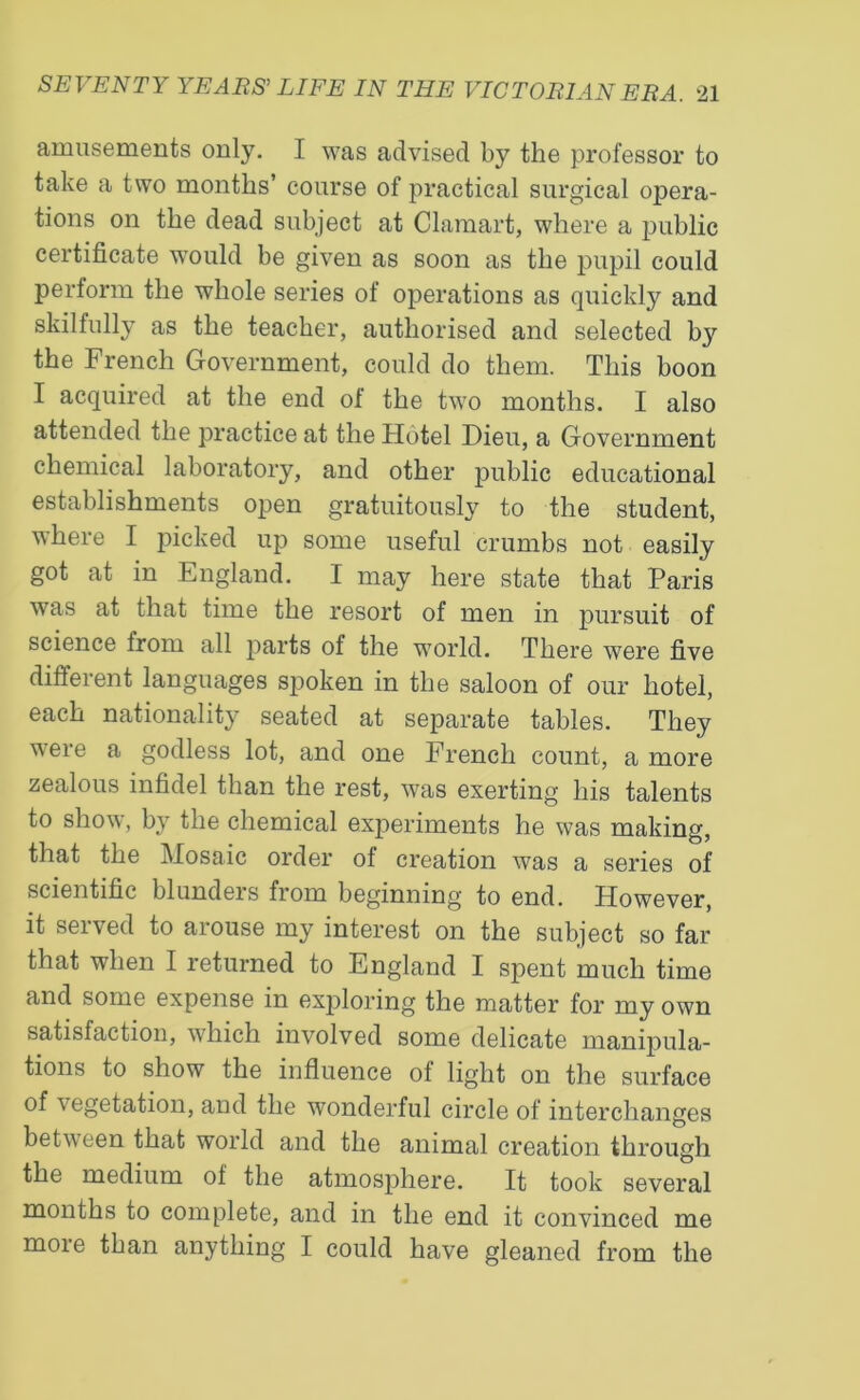 amusements only. I was advised by the professor to take a two months’ course of practical surgical opera- tions on the dead subject at Clamart, where a public certificate would be given as soon as the pupil could perform the whole series of operations as quickly and skilfully as the teacher, authorised and selected by the French Government, could do them. This boon I acquired at the end of the two months. I also attended the practice at the Hotel Dieu, a Government chemical laboratory, and other public educational establishments open gratuitously to the student, where I picked up some useful crumbs not easily got at in England. I may here state that Paris was at that time the resort of men in pursuit of science from all parts of the world. There were five different languages spoken in the saloon of our hotel, each nationality seated at separate tables. They were a godless lot, and one French count, a more zealous infidel than the rest, was exerting his talents to show, by the chemical experiments he was making, that the Mosaic order ot creation was a series of scientific blunders from beginning to end. However, it served to arouse my interest on the subject so far that when I returned to England I spent much time and some expense in exploring the matter for my own satisfaction, which involved some delicate manipula- tions to show the influence of light on the surface of vegetation, and the wonderful circle of interchanges between that world and the animal creation through the medium of the atmosphere. It took several months to complete, and in the end it convinced me more than anything I could have gleaned from the