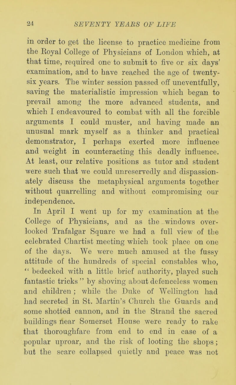 in order to get the license to practice medicine from the Royal College of Physicians of London which, at that time, required one to submit to five or six days’ examination, and to have reached the age of twenty- six years. The winter session passed off uneventfully, saving the materialistic impression which began to prevail among the more advanced students, and which I endeavoured to combat with all the forcible arguments I could muster, and having made an unusual mark myself as a thinker and practical demonstrator, I perhaps exerted more influence and weight in counteracting this deadly influence. At least, our relative positions as tutor and student were such that we could unreservedly and dispassion- ately discuss the metaphysical arguments together without quarrelling and without compromising our independence. In April I went up for my examination at the College of Physicians, and as the windows over- looked Trafalgar Square we had a full view of the celebrated Chartist meeting which took place on one of the days. We were much amused at the fussy attitude of the hundreds of special constables who, “ bedecked with a little brief authority, played such fantastic tricks” by shoving about defenceless women and children; while the Duke of Wellington had had secreted in St. Martin’s Church the Guards and some shotted cannon, and in the Strand the sacred buildings near Somerset House were ready to rake that thoroughfare from end to end in case of a popular uproar, and the risk of looting the shops ; hut the scare collapsed quietly and peace was not