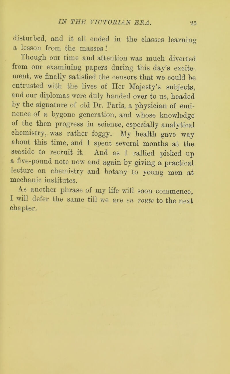 disturbed, and it all ended in the classes learning O a lesson from the masses ! Though our time and attention was much diverted from our examining papers during this day’s excite- ment, we finally satisfied the censors that we could be entrusted with the lives of Her Majesty’s subjects, and our diplomas were duly handed over to us, headed by the signature of old Hr. Paris, a physician of emi- nence of a bygone generation, and whose knowledge of the then progress in science, especially analytical chemistry, was rather foggy. My health gave way about this time, and I spent several months at the seaside to recruit it. And as I rallied picked up a five-pound note now and again by giving a practical lecture on chemistry and botany to young men at mechanic institutes. As another phrase of my life will soon commence, I will defer the same till we are en route to the next chapter.