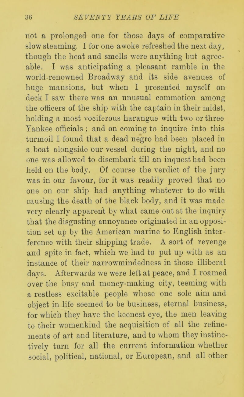 not a prolonged one for those days of comparative slow steaming. I for one awoke refreshed the next day, though the heat and smells were anything but agree- able. I was anticipating a pleasant ramble in the world-renowned Broadway and its side avenues of huge mansions, but when I presented myself on deck I saw there was an unusual commotion among the officers of the ship with the captain in their midst, holding a most vociferous harangue with two or three Yankee officials ; and on coming to inquire into this turmoil I found that a dead negro had been placed in a boat alongside our vessel during the night, and no one was allowed to disembark till an inquest had been held on the body. Of course the verdict of the jury was in our favour, for it was readily proved that no one on our ship had anything whatever to do with causing the death of tbe black body, and it was made very clearly apparent by what came out at the inquiry that the disgusting annoyance originated in an opposi- tion set up by the American marine to English inter- ference with their shipping trade. A sort of revenge and spite in fact, which we had to put up with as an instance of their narrowmindedness in those illiberal days. Afterwards we were left at peace, and I roamed over the busy and money-making city, teeming with a restless excitable people whose one sole aim and object in life seemed to be business, eternal business, for which they have the keenest eye, the men leaving to their womenkind the acquisition of all the refine- ments of art and literature, and to whom they instinc- tively turn for all the current information whether social, political, national, or European, and all other