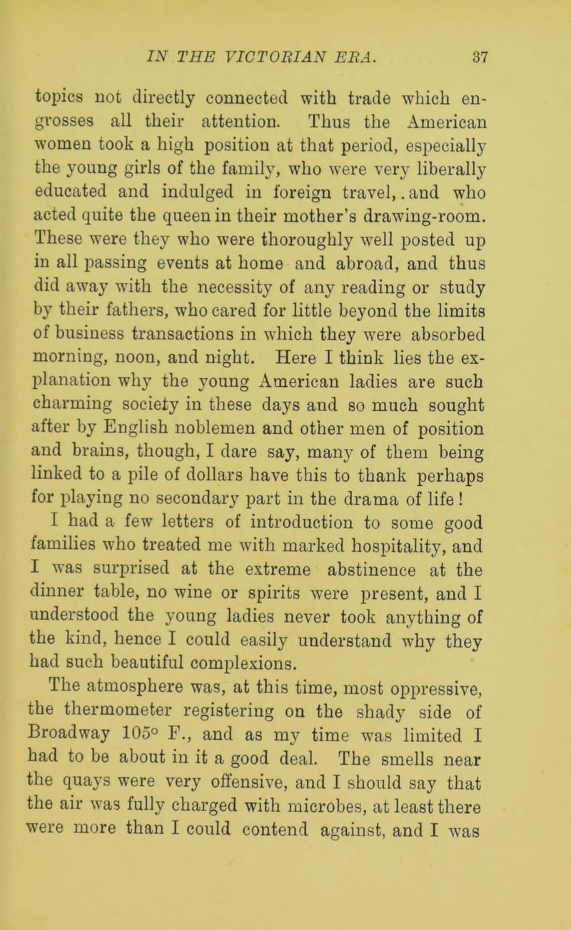 topics not directly connected with trade which en- grosses all their attention. Thus the American women took a high position at that period, especially the young girls of the family, who were very liberally educated and indulged in foreign travel,. and who acted quite the queen in their mother’s drawing-room. These were they who were thoroughly well posted up in all passing events at home and abroad, and thus did away with the necessity of any reading or study by their fathers, who cared for little beyond the limits of business transactions in which they were absorbed morning, noon, and night. Here I think lies the ex- planation why the young American ladies are such charming society in these days and so much sought after by English noblemen and other men of position and brains, though, I dare say, many of them being linked to a pile of dollars have this to thank perhaps for playing no secondary part in the drama of life ! I had a few letters of introduction to some good families who treated me with marked hospitality, and I was surprised at the extreme abstinence at the dinner table, no wine or spirits were present, and I understood the young ladies never took anything of the kind, hence I could easily understand why they had such beautiful complexions. The atmosphere was, at this time, most oppressive, the thermometer registering on the shady side of Broadway 105° F., and as my time was limited I had to be about in it a good deal. The smells near the quays were very offensive, and I should say that the air was fully charged with microbes, at least there were more than I could contend against, and I was