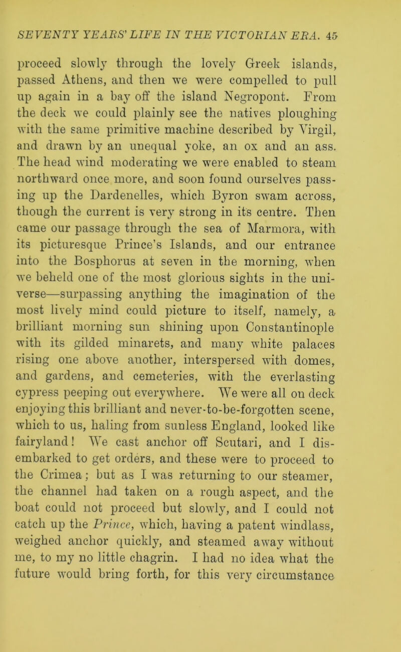 proceed slowly through the lovely Greek islands, passed Athens, and then we were compelled to pull up again in a bay off the island Negropont. From the deck we could plainly see the natives ploughing with the same primitive machine described by Virgil, and drawn by an unequal yoke, an ox and an ass. The head wind moderating we were enabled to steam northward once more, and soon found ourselves pass- ing up the Dardenelles, which Byron swam across, though the current is very strong in it's centre. Then came our passage through the sea of Marmora, with its picturesque Prince’s Islands, and our entrance into the Bosphorus at seven in the morning, when we beheld one of the most glorious sights in the uni- verse—surpassing anything the imagination of the most lively mind could picture to itself, namely, a brilliant morning sun shining upon Constantinople with its gilded minarets, and many white palaces rising one above another, interspersed with domes, and gardens, and cemeteries, with the everlasting cypress peeping out everywhere. We wrere all ou deck enjoying this brilliant and never-to-be-forgotten scene, which to us, haling from sunless England, looked like fairyland! We cast anchor off Scutari, and I dis- embarked to get orders, and these were to proceed to the Crimea; but as I was returning to our steamer, the channel had taken on a rough aspect, and the boat could not proceed but slowly, and I could not catch up the Prince, which, having a patent windlass, weighed anchor quickly, and steamed away without me, to my no little chagrin. I had no idea what the future would bring forth, for this very circumstance