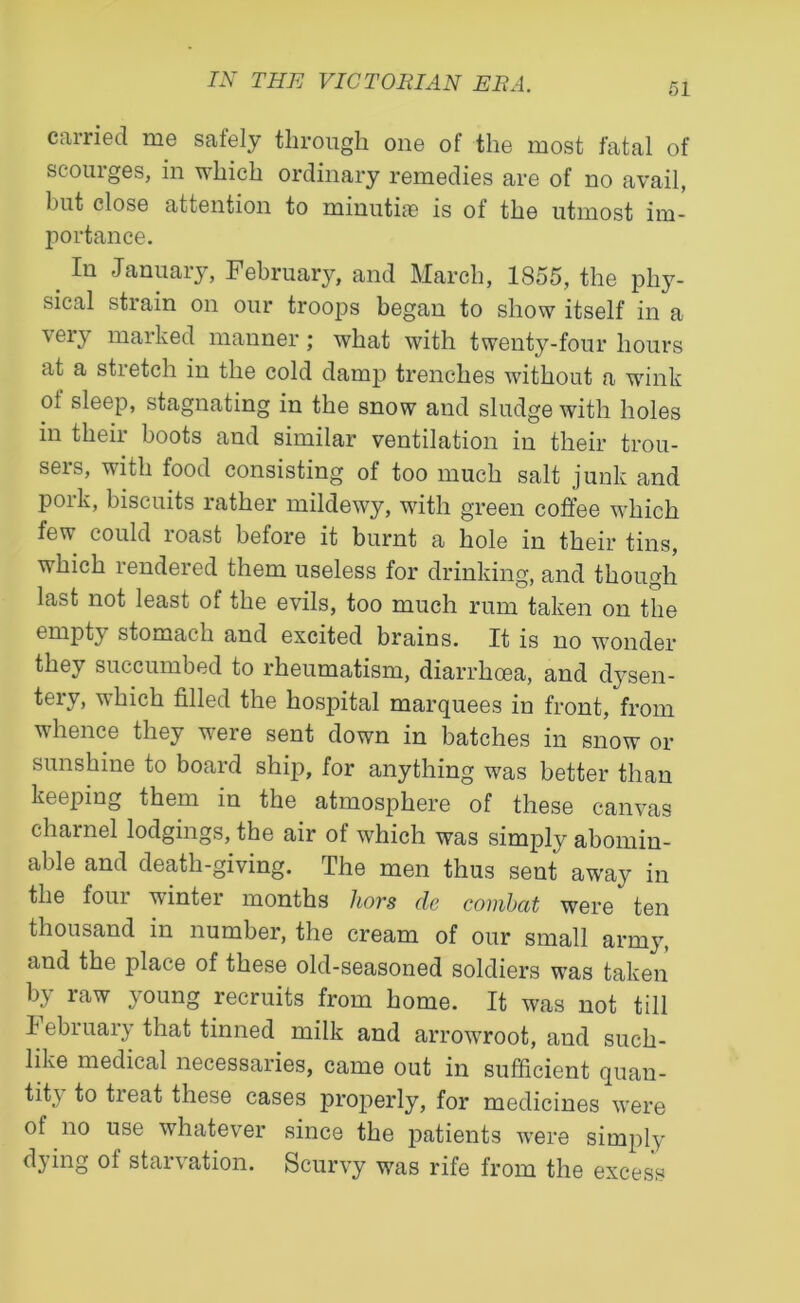 carried me safely through one of the most fatal of scouiges, in which ordinary remedies are of no avail, but close attention to minutiae is of the utmost im- portance. _ In January, February, and March, 1855, the phy- sical strain on our troops began to show itself in a very marked manner; what with twenty-four hours at a stretch in the cold damp trenches without a wink ol sleep, stagnating in the snow and sludge with holes in their boots and similar ventilation in their trou- sers, with food consisting of too much salt junk and pork, biscuits rather mildewy, with green coffee which few could roast before it burnt a hole in their tins, which rendered them useless for drinking, and though last not least of the evils, too much rum taken on the empty stomach and excited brains. It is no wonder they succumbed to rheumatism, diarrhoea, and dysen- tery* which filled the hospital marquees in front, from whence they were sent down in batches in snow or sunshine to board ship, for anything was better than keeping them in the atmosphere of these canvas charnel lodgings, the air of which was simply abomin- able and death-giving. The men thus sent away in the four winter months liors de combat were ten thousand in number, the cream of our small army, and the place of these old-seasoned soldiers wras taken by raw young recruits from home. It was not till I ebruary that tinned milk and arrowroot, and such- like medical necessaries, came out in sufficient quan- tity to tieat these cases properly, for medicines were ol no use whatever since the patients were simply dying ol starvation. Scurvy was rife from the excess