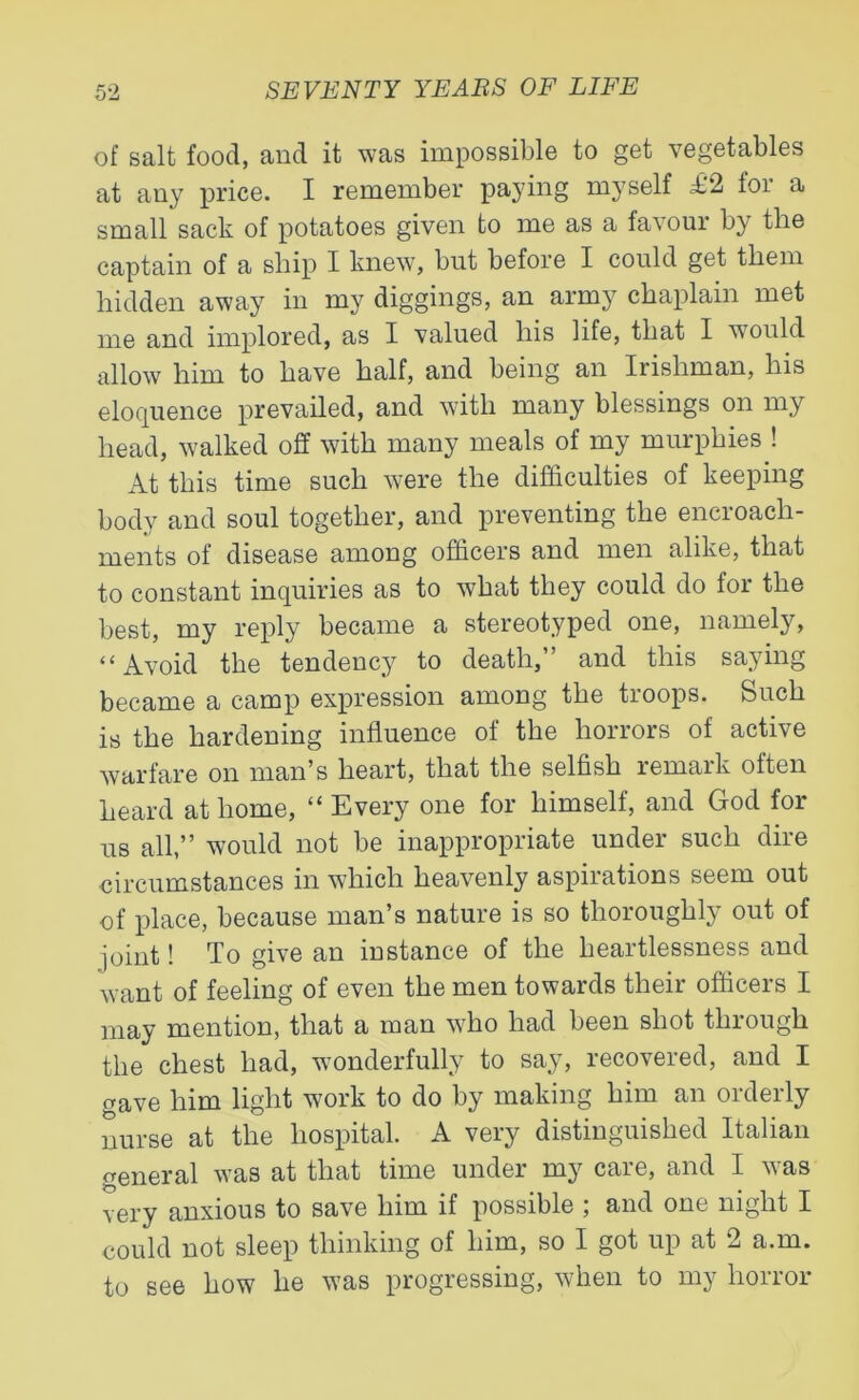 of salt food, and it was impossible to get vegetables at any price. I remember paying myself £2 for a small sack of potatoes given to me as a favour by the captain of a ship I knew, but before I could get them hidden away in my diggings, an army chaplain met me and implored, as I valued his life, that I would allow him to have half, and being an Irishman, his eloquence prevailed, and with many blessings on my head, walked off with many meals of my murphies ! At this time such were the difficulties of keeping body and soul together, and preventing the encroach- ments of disease among officers and men alike, that to constant inquiries as to what they could do for the best, my reply became a stereotyped one, namely, “ Avoid the tendency to death,” and this saying became a camp expression among the troops. Such is the hardening influence of the horrors of active warfare on man’s heart, that the selfish remark often heard at home, “ Every one for himself, and God for us all,” would not be inappropriate under such dire circumstances in which heavenly aspirations seem out of place, because man’s nature is so thoroughly out of joint! To give an instance of the heartlessness and want of feeling of even the men towards their officers I may mention, that a man who had been shot through the chest had, wonderfully to say, recovered, and I gave him light work to do by making him an orderly nurse at the hospital. A very distinguished Italian general was at that time under my care, and I was very anxious to save him if possible ; and one night I could not sleep thinking of him, so I got up at 2 a.m. to see how lie was progressing, when to my horror