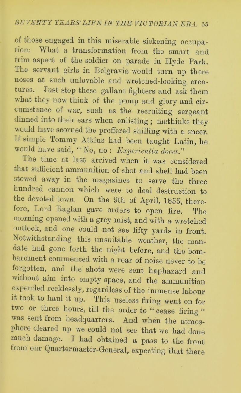 of those engaged in this miserable sickening occupa- tion: What a transformation from the smart and trim aspect of the soldier on parade in Hyde Park. The servant girls in Belgravia would turn up there noses at such unlovable and wretched-looking crea- tures. Just stop these gallant fighters and ask them what they now think of the pomp and glory and cir- cumstance ot war, such as the recruiting sergeant dinned into their ears when enlisting; methinks they would have scorned the proffered shilling with a sneer. It simple Tommy Atkins had been taught Latin, he would have said, “ No, no : Experientia clocet.” I he time at last arrived when it was considered that sufficient ammunition of shot and shell had been stowed away in the magazines to serve the three hundred cannon which were to deal destruction to the dem oted town. On the 9th of April, 1855, there- fore, Lord Piaglan gave orders to open fire. The morning opened with a grey mist, and with a wretched outlook, and one could not see fifty yards in front. Notwithstanding this unsuitable weather, the man- date had gone forth the night before, and the bom- baidment commenced with a roar of noise never to be foi gotten, and the shots were sent haphazard and without aim into empty space, and the ammunition expended recklessly, regardless of the immense labour it took to haul it up. This useless firing went on for two or three hours, till the order to “ cease firing ” was sent from headquarters. And wdien the atmos- phere cleared up we could not see that we had done much damage. I had obtained a pass to the front from our Quartermaster-General, expecting that there