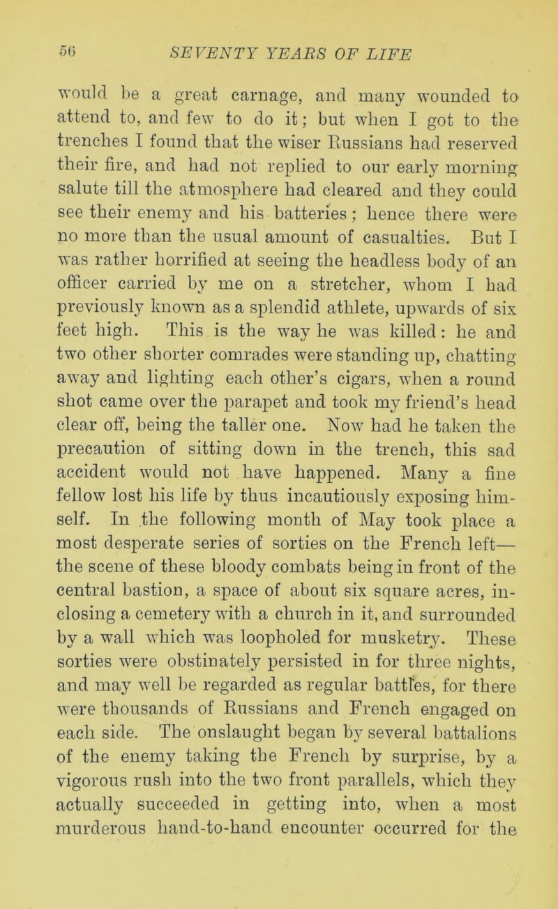 would be a great carnage, and many wounded to attend to, and few to do it; but when I got to the trenches I found that the wiser Russians had reserved their fire, and had not replied to our early morning salute till the atmosphere had cleared and they could see their enemy and his batteries ; hence there were no more than the usual amount of casualties. But I was rather horrified at seeing the headless body of an officer carried by me on a stretcher, whom I had previously known as a splendid athlete, upwards of six feet high. This is the way he was killed: he and two other shorter comrades were standing up, chatting away and lighting each other’s cigars, when a round shot came over the parapet and took my friend’s head clear off, being the taller one. Now had he taken the precaution of sitting down in the trench, this sad accident would not have happened. Many a fine fellow lost his life by thus incautiously exposing him- self. In the following month of May took place a most desperate series of sorties on the French left— the scene of these bloody combats being in front of the central bastion, a space of about six square acres, in- closing a cemetery with a church in it, and surrounded by a wall which was loopholed for musketry. These sorties were obstinately persisted in for three nights, and may well be regarded as regular battles, for there were thousands of Russians and French engaged on each side. The onslaught began by several battalions of the enemy taking the French by surprise, by a vigorous rush into the two front parallels, which they actually succeeded in getting into, when a most murderous hand-to-hand encounter occurred for the