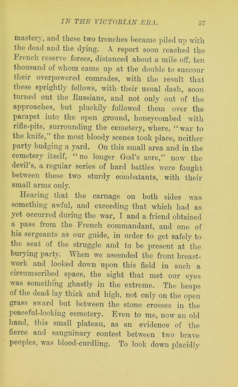 mastery, and these two trenches became piled uv> with the dead and the dying. A report soon reached the French reserve forces, distanced about a mile off, ten thousand of whom came up at the double to succour their overpowered comrades, with the result that these sprightly fellows, with their usual dash, soon turned out the Russians, and not only out of the approaches, but pluckily followed them over the parapet into the open ground, honeycombed with rifle-juts, surrounding the cemetery, where, “war to the knife,” the most bloody scenes took jflace, neither party budging a yard. On this small area and in the cemetery itself, “no longer God’s acre,” now the devil’s, a regular series of hard battles were fought between these two sturdy combatants, with their small arms only. Hearing that the carnage on both sides was something awful, and exceeding that which had as 3Tet occurred during the war, I and a friend obtained a pass from the French commandant, and one of his sei geants as our guide, in order to get safely to the seat of the struggle and to be present at the burying party. When we ascended the front breast- work and looked down upon this field in such a circumscribed space, the sight that met our eyes was something ghastly in the extreme. The heaps of the dead- lay thick and high, not only on the oj)en grass sward but between the stone crosses in the peaceful-looking cemetery. Even to me, now an old hand, this small plateau, as an evidence of the fierce and sanguinary contest between two brave peoples, was blood-curdling. To look down placidly*