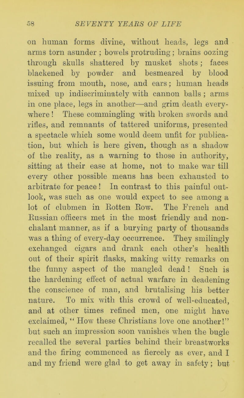 oil human forms divine, without heads, legs and arms torn asunder ; bowels protruding; brains oozing through skulls shattered by musket shots; faces blackened by powder and besmeared by blood issuing from mouth, nose, and ears; human heads mixed up indiscriminately with cannon balls ; arms in one place, legs in another—and grim death every- where ! These commingling with broken swords and rifles, and remnants of tattered uniforms, presented a spectacle which some would deem unfit for publica- tion, but which is here given, though as a shadow of the reality, as a warning to those in authority, sitting at their ease at home, not to make war till every other possible means has been exhausted to arbitrate for peace ! In contrast to this painful out- look, was such as one would expect to see among a lot of clubmen in Eotten Row. The French and Russian officers met in the most friendly and non- chalant manner, as if a burying party of thousands was a thing of every-day occurrence. They smilingly exchanged cigars and drank each other’s health out of their spirit flasks, making witty remarks on the funny aspect of the mangled dead ! Such is the hardening effect of actual warfare in deadening the conscience of man, and brutalising his better nature. To mix with this crowd of well-educated, and at other times refined men, one might have exclaimed, “ How these Christians love one another!” but such an impression soon vanishes when the bugle recalled the several parties behind their breastworks and the firing commenced as fiercely as ever, and I and my friend were glad to get away in safety; but