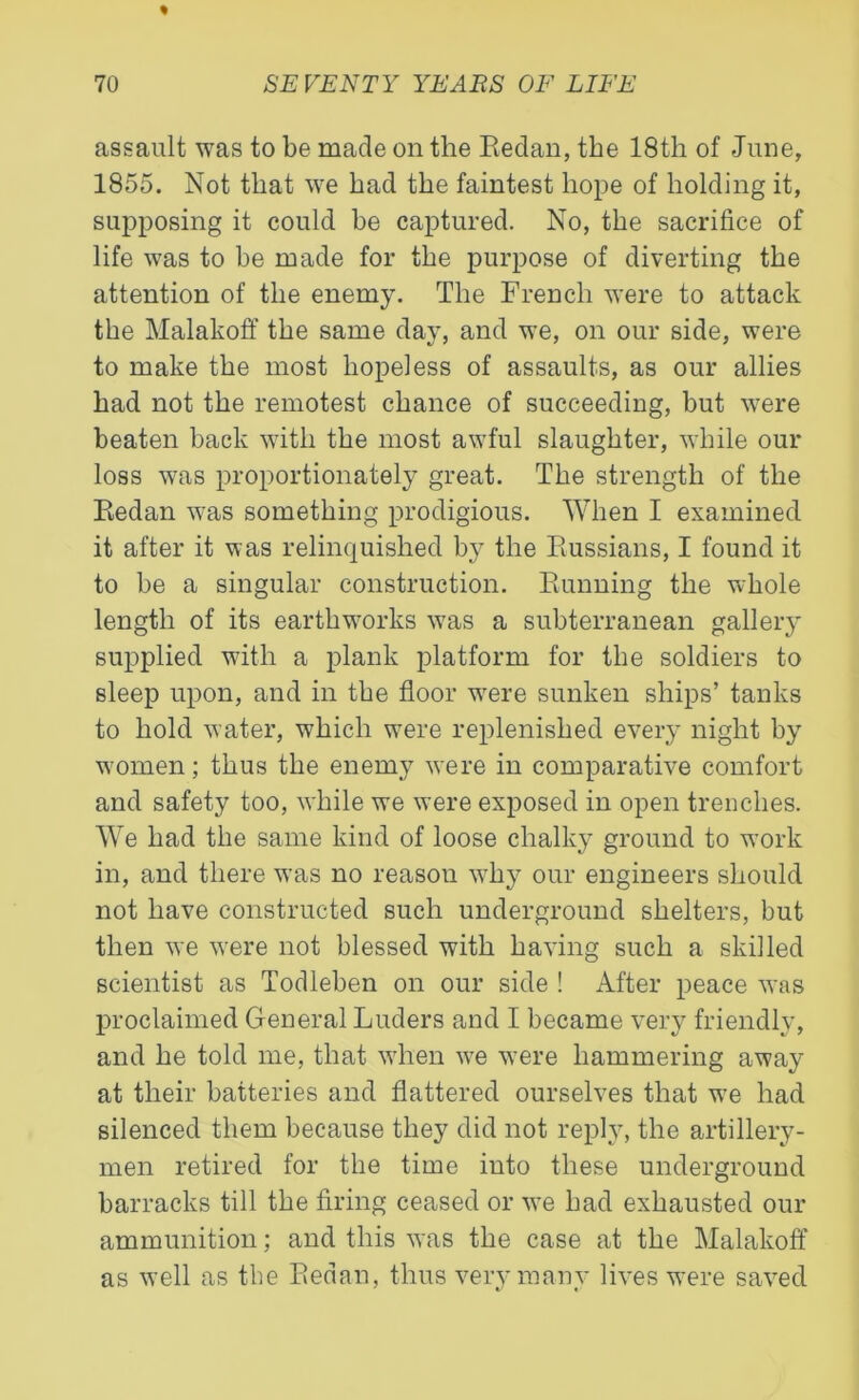 assault was to be made on the Redan, the 18th of June, 1855. Not that we had the faintest hope of holding it, supposing it could be captured. No, the sacrifice of life was to be made for the purpose of diverting the attention of the enemy. The French were to attack the Malakoff the same day, and we, on our side, were to make the most hopeless of assaults, as our allies had not the remotest chance of succeeding, but were beaten back with the most awful slaughter, while our loss was proportionately great. The strength of the Redan was something prodigious. When I examined it after it was relinquished by the Russians, I found it to be a singular construction. Running the whole length of its earthworks wras a subterranean gallery supplied with a plank platform for the soldiers to sleep upon, and in the floor wrere sunken ships’ tanks to hold water, which were replenished every night by women; thus the enemy were in comparative comfort and safety too, while we were exposed in open trenches. We had the same kind of loose chalky ground to work in, and there was no reason why our engineers should not have constructed such underground shelters, but then we were not blessed with having such a skilled scientist as Todleben on our side ! After peace was proclaimed General Luders and I became very friendly, and he told me, that when we were hammering away at their batteries and flattered ourselves that wre had silenced them because they did not reply, the artillery- men retired for the time into these underground barracks till the firing ceased or we had exhausted our ammunition; and this was the case at the Malakoff as well as the Redan, thus very many lives were saved