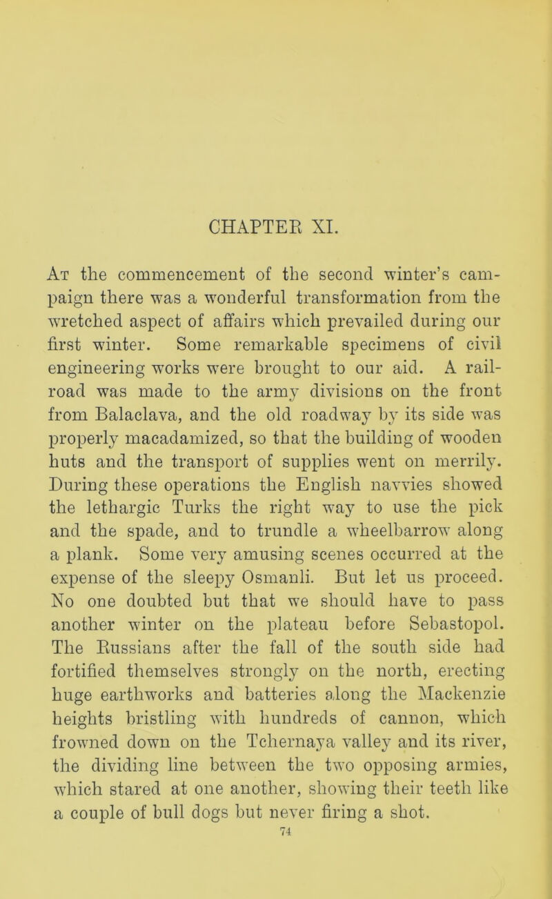 CHAPTER XI. At the commencement of the second winter’s cam- paign there was a wonderful transformation from the wretched aspect of affairs which prevailed during our first winter. Some remarkable specimens of civil engineering w'orks were brought to our aid. A rail- road was made to the army divisions on the front from Balaclava, and the old roadway by its side was properly macadamized, so that the building of wooden huts and the transport of supplies wrent on merrily. During these operations the English navvies showed the lethargic Turks the right way to use the pick and the spade, and to trundle a wheelbarrow along a plank. Some very amusing scenes occurred at the expense of the sleepy Osmanli. But let us proceed. No one doubted but that we should have to pass another winter on the plateau before Sebastopol. The Russians after the fall of the south side had fortified themselves strongly on the north, erecting huge earthworks and batteries along the Mackenzie heights bristling with hundreds of cannon, which frowned down on the Tchernaya valley and its river, the dividing line between the two opposing armies, which stared at one another, showing their teeth like a couple of bull dogs but never firing a shot.