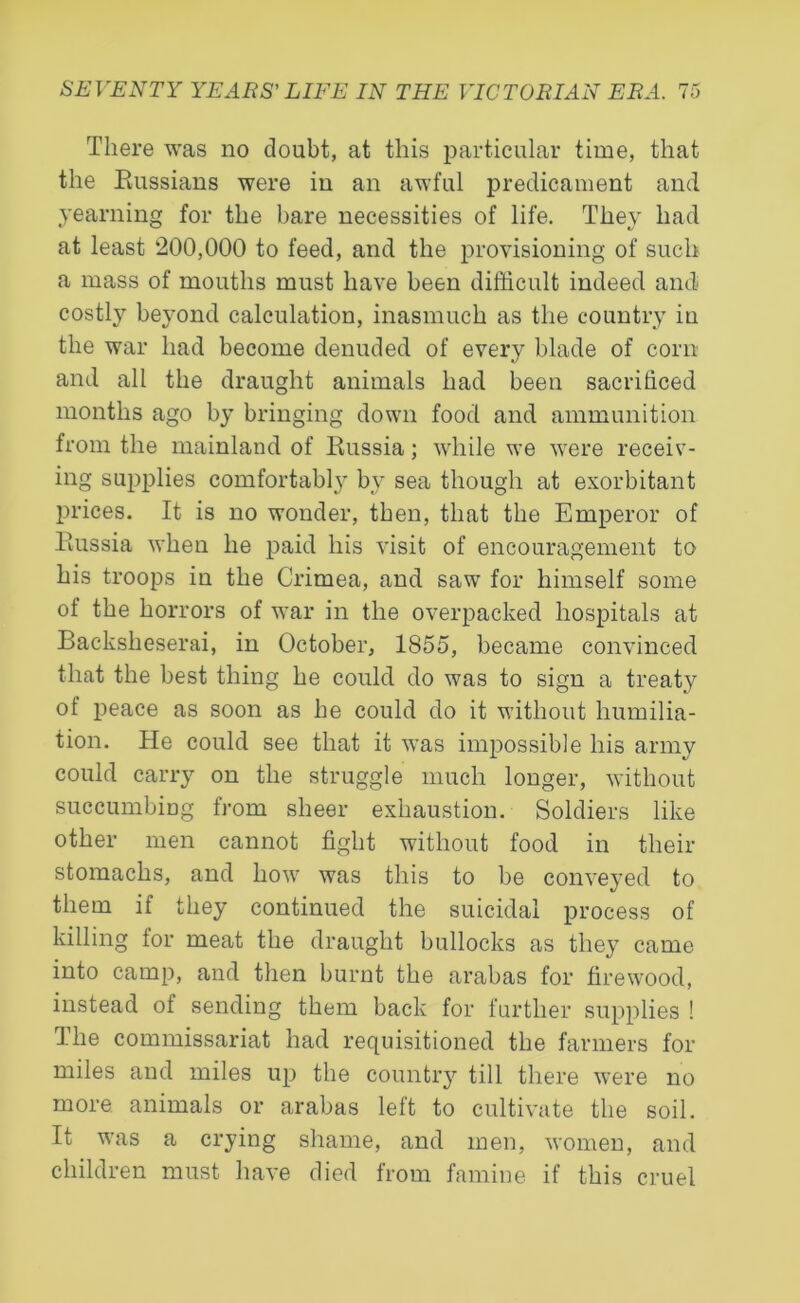 There was no doubt, at this particular time, that the Russians were in an awful predicament and yearning for the bare necessities of life. They had at least 200,000 to feed, and the provisioning of such a mass of mouths must have been difficult indeed and costly beyond calculation, inasmuch as the country in the war had become denuded of every blade of corn and all the draught animals had been sacrificed months ago by bringing down food and ammunition from the mainland of Russia; while we were receiv- ing supplies comfortably by sea though at exorbitant prices. It is no wonder, then, that the Emperor of Russia when he paid his visit of encouragement to his troops in the Crimea, and saw for himself some of the horrors of war in the overpacked hospitals at Backsheserai, in October, 1855, became convinced that the best thing he could do was to sign a treaty of peace as soon as he could do it without humilia- tion. He could see that it was impossible his army could carry on the struggle much longer, without succumbing from sheer exhaustion. Soldiers like other men cannot fight without food in their stomachs, and how was this to be conveyed to them if they continued the suicidal process of killing for meat the draught bullocks as they came into camp, and then burnt the arabas for firewood, instead ol sending them back for further supplies ! The commissariat had requisitioned the farmers for miles and miles up the country till there were no more animals or arabas left to cultivate the soil. It was a crying shame, and men, women, and children must have died from famine if this cruel