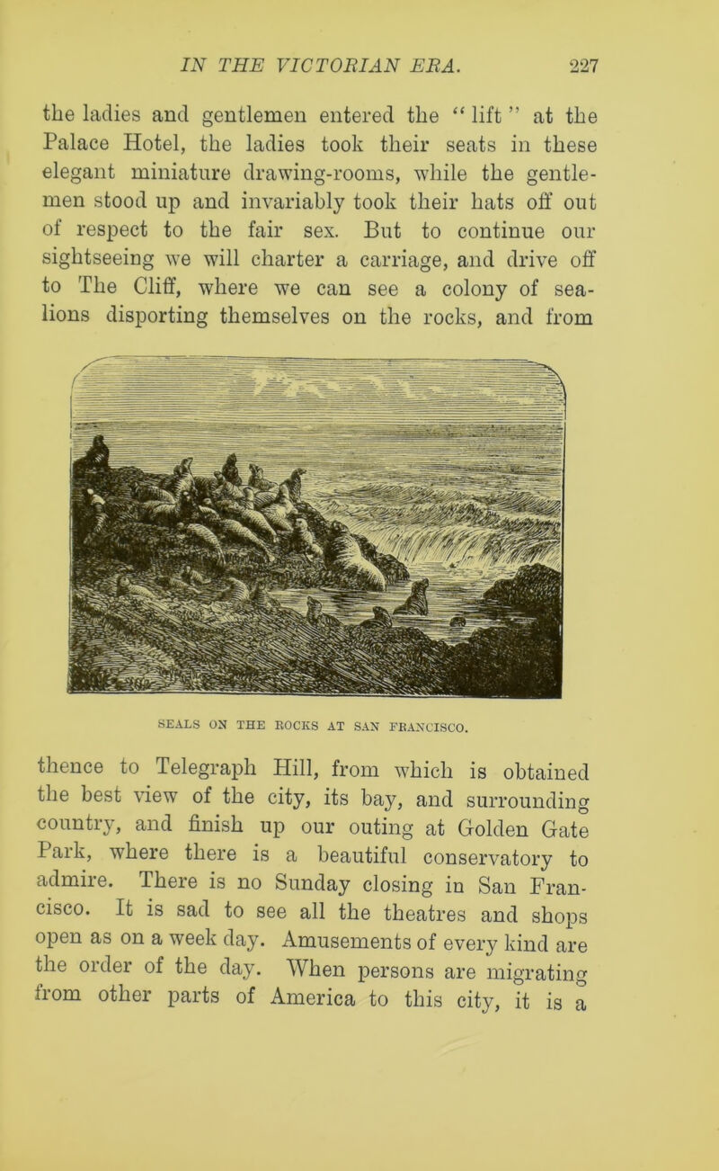 the ladies and gentlemen entered the “ lift ” at the Palace Hotel, the ladies took their seats in these elegant miniature drawing-rooms, while the gentle- men stood up and invariably took their hats off out of respect to the fair sex. But to continue our sightseeing we will charter a carriage, and drive off to The Cliff, where we can see a colony of sea- lions disporting themselves on the rocks, and from SEALS ON THE ROCKS AT SAN EKANCISCO. thence to Telegraph Hill, from which is obtained the best view of the city, its bay, and surrounding country, and finish up our outing at Golden Gate Park, where there is a beautiful conservatory to admire. There is no Sunday closing in San Fran- cisco. It is sad to see all the theatres and shops open as on a week day. Amusements of every kind are the order of the day. When persons are migrating from other parts of America to this city, it is a