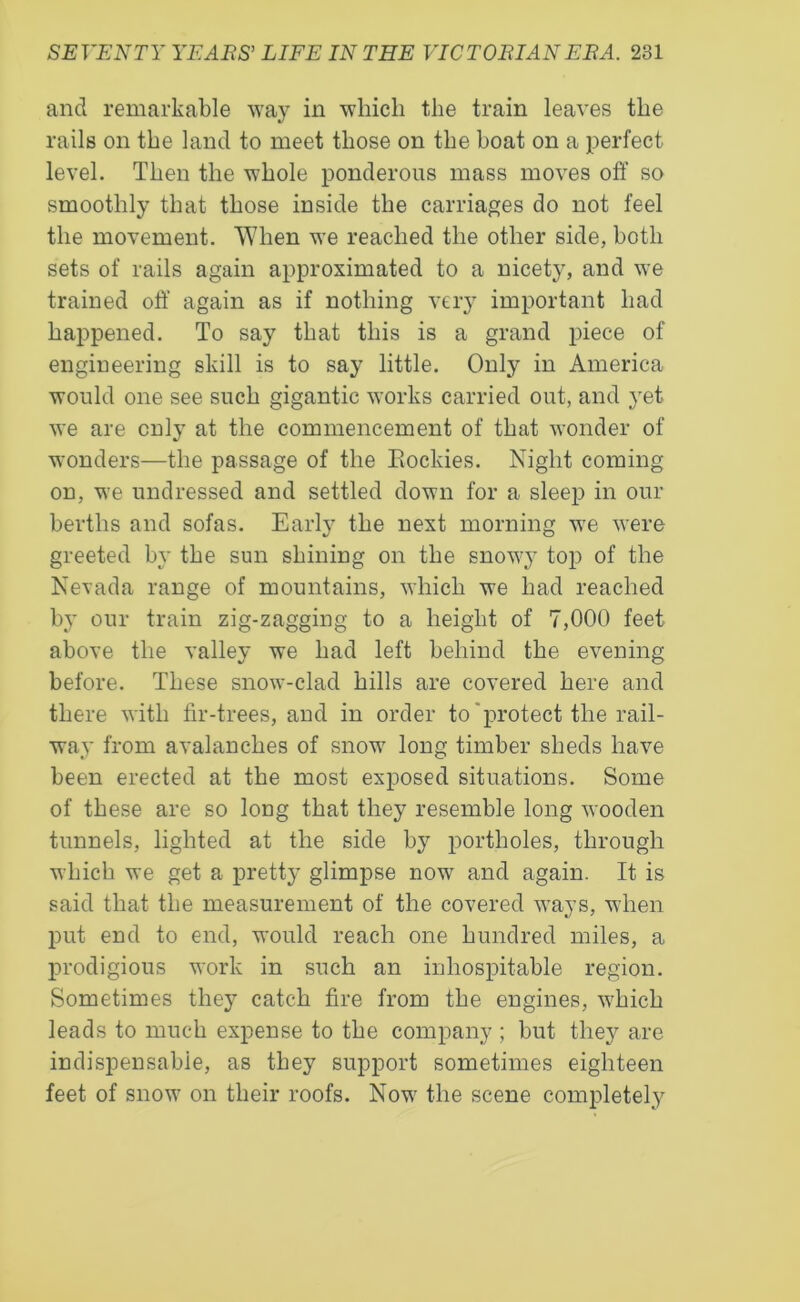 and remarkable way in which the train leaves the rails on the land to meet those on the boat on a perfect level. Then the whole ponderous mass moves off so smoothly that those inside the carriages do not feel the movement. When we reached the other side, both sets of rails again approximated to a nicety, and we trained off again as if nothing very important had happened. To say that this is a grand piece of engineering skill is to say little. Only in America would one see such gigantic works carried out, and yet we are only at the commencement of that wonder of wonders—the passage of the Rockies. Night coming on, we undressed and settled down for a sleep in our berths and sofas. Early the next morning we were greeted by the sun shining on the snowy top of the Nevada range of mountains, which we had reached by our train zig-zagging to a height of 7,000 feet above the valley we had left behind the evening before. These snow-clad hills are covered here and there with fir-trees, and in order to'protect the rail- way from avalanches of snow long timber sheds have been erected at the most exposed situations. Some of these are so long that they resemble long wooden tunnels, lighted at the side by portholes, through which we get a pretty glimpse now and again. It is said that the measurement of the covered ways, when put end to end, would reach one hundred miles, a prodigious work in such an inhospitable region. Sometimes they catch fire from the engines, which leads to much expense to the company ; but they are indispensable, as they support sometimes eighteen feet of snow on their roofs. Now the scene completely