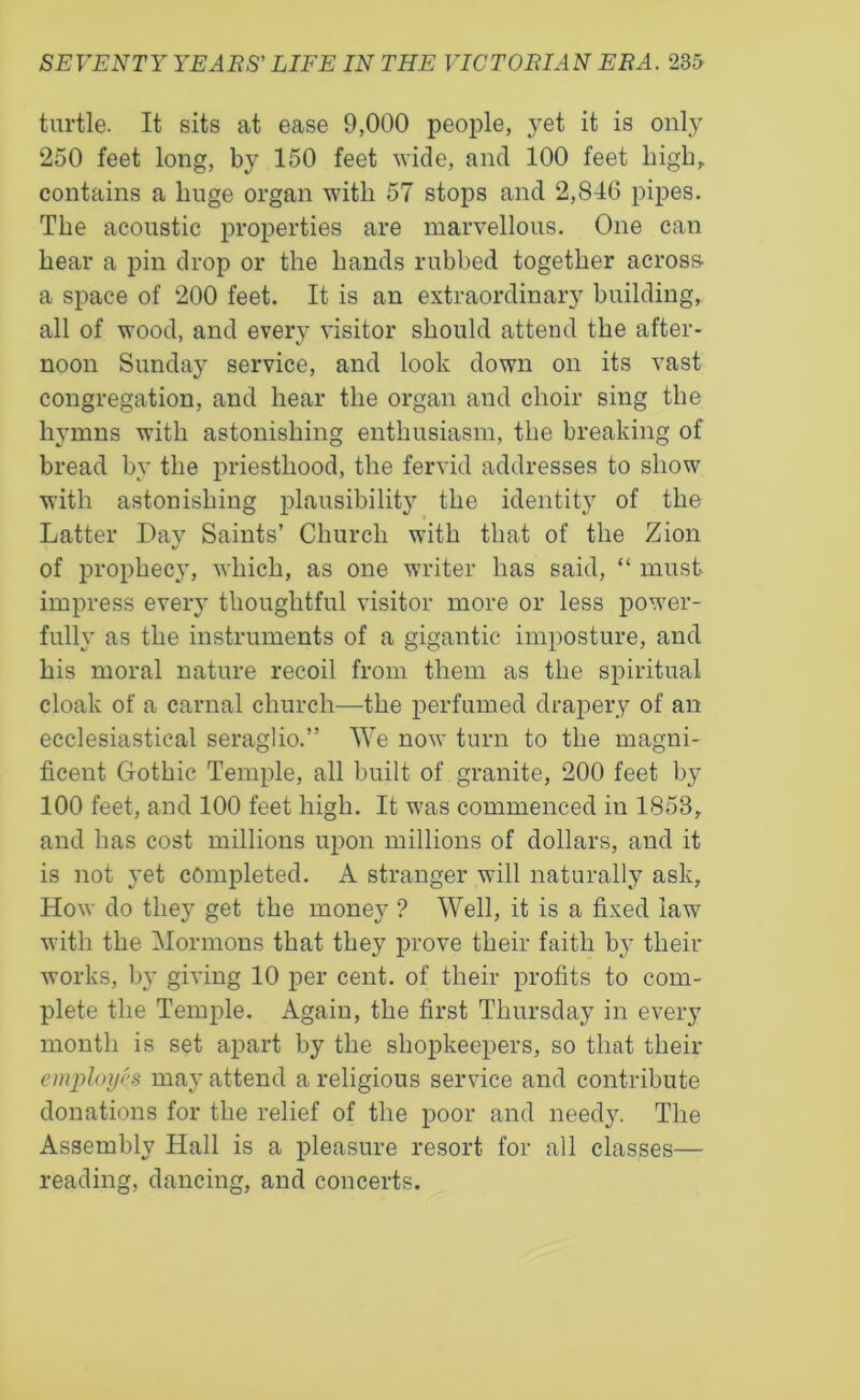 turtle. It sits at ease 9,000 people, yet it is only 250 feet long, by 150 feet wide, and 100 feet high, contains a huge organ with 57 stops and 2,846 pipes. The acoustic properties are marvellous. One can hear a pin drop or the hands rubbed together across- a space of 200 feet. It is an extraordinary building, all of wood, and every visitor should attend the after- noon Sunday service, and look down on its vast congregation, and hear the organ aud choir sing the hymns with astonishing enthusiasm, the breaking of bread by the priesthood, the fervid addresses to show with astonishing plausibility the identity of the Latter Day Saints’ Church with that of the Zion of prophecy, which, as one writer has said, “ must impress every thoughtful visitor more or less power- fully as the instruments of a gigantic imposture, and his moral nature recoil from them as the spiritual cloak of a carnal church—the perfumed drapery of an ecclesiastical seraglio.” We now turn to the magni- ficent Gothic Temple, all built of granite, 200 feet by 100 feet, and 100 feet high. It was commenced in 1853, and has cost millions upon millions of dollars, and it is not yet completed. A stranger will naturally ask, How do they get the money ? Well, it is a fixed law with the Mormons that they prove their faith by their works, by giving 10 per cent, of their profits to com- plete the Temple. Again, the first Thursday in every month is set apart by the shopkeepers, so that their employes may attend a religious service and contribute donations for the relief of the poor and needy. The Assembly Hall is a pleasure resort for all classes— reading, dancing, and concerts.